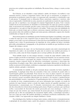 97
prazerosa com o próprio corpo podem ser trabalhados. Da mesma forma, a dança e o teatro, na área
de Arte.
Em Ciências, ao ser abordado o corpo (infantil e adulto, do homem e da mulher) e suas
anatomias interna e externa, é importante incluir o fato de que os sentimentos, as emoções e o
pensamento se produzem a partir do corpo e se expressam nele, marcando-o e constituindo o que
é cada pessoa. A integração entre as dimensões físicas, emocionais, cognitivas e sensíveis, cada
uma se expressando e interferindo na outra, necessita ser explicitada no estudo do corpo humano,
para que não se reproduza a sua concepção de conjunto fragmentado de partes. Com o mesmo
cuidado devem necessariamente ser abordados as transformações do corpo que ocorrem na puber-
dade, os mecanismos da concepção, gravidez e parto, assim como a existência de diferentes métodos
contraceptivos e sua ação no corpo do homem e da mulher. Todos esses itens são trabalhados de
forma que, ao mesmo tempo que se referem a processos corporais individuais de uma pessoa, se
possa pensar sobre eles também na relação com outras pessoas, enfatizando o aspecto dos vínculos
estabelecidos ao longo de toda a vida.
Dessa forma podem ser trabalhadas questões fundamentais ligadas à sexualidade, como gostar
e cuidar do corpo que se tem, respeitá-lo tanto no aspecto físico como psicológico. O respeito a si
próprio, ao seu corpo e aos seus sentimentos é a base para haver possibilidade de um relacionamento
saudável com o outro. O questionamento da imposição de certos padrões de beleza veiculados
pela mídia, principalmente a propaganda, se faz pertinente na medida em que interferem na auto-
imagem das crianças e jovens.
O conhecimento do corpo e de seu funcionamento propicia uma maior conscientização da
importância da saúde e da necessidade de ações não só curativas mas também preventivas. A
escola deve, então, atuar de forma integrada com os serviços públicos de saúde da região.
Num trabalho inicial, ou com crianças menores, o estudo do corpo infantil e adulto deve
incluir os órgãos envolvidos na reprodução e zonas erógenas privilegiadas, em sua anatomia externa.
Deve também favorecer a percepção das relações existentes entre sentimentos e expressões
corporais; reações corporais diante de diferentes estimulações sensoriais; e observação das
características do próprio corpo. Deve ainda abordar a participação diferenciada do homem e da
mulher no processo da fecundação, estabelecer a comparação no processo reprodutivo de diferentes
espécies animais, gestação e nascimento.
A continuidade do trabalho se dá pela retomada desses conteúdos de forma ampliada e
aprofundada. A ampliação deste bloco de conteúdos é feita com a inclusão do estudo sobre as
transformações globais da puberdade. Estas devem ser vistas no plano corporal e no aspecto
relacional/social. As transformações do corpo consistem em: aceleração do crescimento, surgimento
dos caracteres sexuais secundários diferenciados nos meninos e nas meninas e amadurecimento
das potencialidades sexuais e reprodutivas. O aprofundamento deve ser feito de forma a detalhar
as questões já vistas, complementando-as com novas informações (por exemplo, no estudo da
anatomia do corpo humano, incluir o estudo dos órgãos internos do aparelho reprodutor e seu
funcionamento, a amamentação, etc.). O educador, coerentemente com a abordagem proposta,
não deve descuidar da vivência dessas mudanças pelos alunos. Propõe-se, portanto, que o professor
acolha a necessidade de discussão dos medos provocados por essas mudanças, o ritmo e o
tempo em que elas ocorrem, que variam bastante de jovem para jovem, as mudanças gestuais e
posturais que se dão em conseqüência do crescimento rápido; enfim, a acomodação necessária a
esse novo corpo que muda. São também abordadas as mudanças socialmente estabelecidas e rela-
cionadas à idade e sua repercussão nas relações familiares e sociais.
Essa abordagem deve facilitar às crianças maior contato, conhecimento e conseqüentemente
a apropriação de seu próprio corpo; a partir daí, propiciar a extensão desse conhecimento para o
 