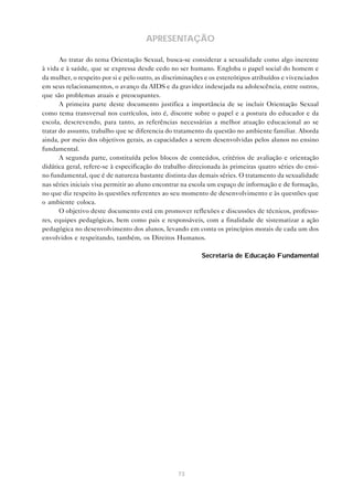 73
APRESENTAÇÃO
Ao tratar do tema Orientação Sexual, busca-se considerar a sexualidade como algo inerente
à vida e à saúde, que se expressa desde cedo no ser humano. Engloba o papel social do homem e
da mulher, o respeito por si e pelo outro, as discriminações e os estereótipos atribuídos e vivenciados
em seus relacionamentos, o avanço da AIDS e da gravidez indesejada na adolescência, entre outros,
que são problemas atuais e preocupantes.
A primeira parte deste documento justifica a importância de se incluir Orientação Sexual
como tema transversal nos currículos, isto é, discorre sobre o papel e a postura do educador e da
escola, descrevendo, para tanto, as referências necessárias a melhor atuação educacional ao se
tratar do assunto, trabalho que se diferencia do tratamento da questão no ambiente familiar. Aborda
ainda, por meio dos objetivos gerais, as capacidades a serem desenvolvidas pelos alunos no ensino
fundamental.
A segunda parte, constituída pelos blocos de conteúdos, critérios de avaliação e orientação
didática geral, refere-se à especificação do trabalho direcionada às primeiras quatro séries do ensi-
no fundamental, que é de natureza bastante distinta das demais séries. O tratamento da sexualidade
nas séries iniciais visa permitir ao aluno encontrar na escola um espaço de informação e de formação,
no que diz respeito às questões referentes ao seu momento de desenvolvimento e às questões que
o ambiente coloca.
O objetivo deste documento está em promover reflexões e discussões de técnicos, professo-
res, equipes pedagógicas, bem como pais e responsáveis, com a finalidade de sistematizar a ação
pedagógica no desenvolvimento dos alunos, levando em conta os princípios morais de cada um dos
envolvidos e respeitando, também, os Direitos Humanos.
Secretaria de Educação Fundamental
 