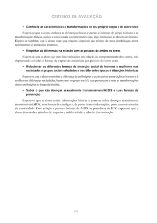 102
CRITÉRIOS DE AVALIAÇÃO
• Conhecer as características e transformações de seu próprio corpo e do outro sexo
Espera-se que o aluno conheça as diferenças físicas externas e internas do corpo humano e as
transformações físicas, sociais e emocionais da puberdade como algo intrínseco ao desenvolvimento.
Espera-se também que o aluno note que reações corporais são efeitos de uma combinação entre
sentimentos e estímulos externos.
• Respeitar as diferenças na relação com as pessoas de ambos os sexos
Espera-se que o aluno aja sem discriminações em relação ao comportamento dos outros, não
depreciando atitudes e formas de expressão assumidas por pessoas do outro sexo.
• Relacionar as diferentes formas de inserção social de homens e mulheres nas
sociedades e grupos sociais estudados e nas diferentes épocas e situações históricas
Espera-se que o aluno considere a diferença de atribuições e expectativas em relação ao homem e à
mulher nas diferentes sociedades, bem como no grupo social a que pertencem e note as transformações
dessas atribuições ao longo da história.
• Saber o que são doenças sexualmente transmissíveis/AIDS e suas formas de
prevenção
Espera-se que o aluno tenha informações básicas e corretas sobre doenças sexualmente
transmissíveis/AIDS, suas formas de contágio e, de posse dessas informações, possa assumir atitudes
de autocuidado. Com relação a pessoas doentes de AIDS ou portadoras do HIV, espera-se que o
aluno desenvolva atitudes de respeito e solidariedade e não de discriminação.
 