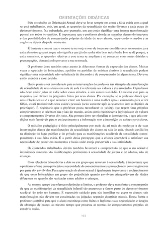 103
ORIENTAÇÕES DIDÁTICAS
Para o trabalho de Orientação Sexual deve-se levar sempre em conta a faixa etária com a qual
se está trabalhando, pois, em geral, as questões da sexualidade são muito diversas a cada etapa do
desenvolvimento. Na puberdade, por exemplo, um ano pode significar uma imensa transformação
pessoal em todos os sentidos. É importante que o professor aborde as questões dentro do interesse
e das possibilidades de compreensão próprias da idade de seus alunos, respeitando os medos e as
angústias típicos daquele momento.
É bastante comum que o mesmo tema surja como de interesse em diferentes momentos para
cada aluno (ou grupo), o que não significa que já não tenha sido bem trabalhado. Isso se dá porque, a
cada momento, as questões relativas a esse tema se ampliam e se conectam com outras dúvidas e
preocupações, demandando portanto a sua retomada.
O professor deve também estar atento às diferentes formas de expressão dos alunos. Muitas
vezes a repetição de brincadeiras, apelidos ou paródias de músicas alusivos à sexualidade podem
significar uma necessidade não verbalizada de discussão e de compreensão de algum tema. Deve-se
então atender a esse pedido.
Outro ponto a ser considerado para as intervenções do professor nas situações de manifestação
de sexualidade de seus alunos em sala de aula é o referente aos valores a ela associados. O professor
não deve emitir juízo de valor sobre essas atitudes, e sim contextualizá-las. O mesmo vale para as
respostas que oferece às perguntas feitas por seus alunos. Por exemplo, se o professor disser que
uma relação sexual é a que acontece entre um homem e uma mulher após o casamento para se ter
filhos, estará transmitindo seus valores pessoais (sexo somente após o casamento com o objetivo da
procriação). É necessário que o professor possa reconhecer os valores que regem seus próprios
comportamentos e orientam sua visão de mundo, assim como reconhecer a legitimidade de valores
e comportamentos diversos dos seus. Sua postura deve ser pluralista e democrática, o que cria con-
dições mais favoráveis para o esclarecimento e a informação sem a imposição de valores particulares.
O trabalho pedagógico é feito principalmente por meio da ati tude do professor e de suas
intervenções diante das manifestações de sexualidade dos alunos na sala de aula, visando auxiliá-los
na distinção do lugar público e do privado para as manifestações saudáveis da sexualidade corres-
pondentes à sua faixa etária. É a partir dessa percepção que a criança aprenderá a satisfazer sua
necessidade de prazer em momentos e locais onde esteja preservada a sua intimidade.
Os conteúdos trabalhados devem também favorecer a compreensão de que o ato sexual e
intimidades similares são manifestações pertinentes à sexualidade de jovens e de adultos, não de
crianças.
Com relação às brincadeiras a dois ou em grupo que remetam à sexualidade, é importante que
o professor afirme como princípios a necessidade do consentimento e a aprovação sem constrangimento
por parte dos envolvidos. Para a prevenção do abuso sexual é igualmente importante o esclarecimento
de que essas brincadeiras em grupo são prejudiciais quando envolvem crianças/jovens de idades
diferentes ou quando são realizadas entre adultos e crianças.
Ao mesmo tempo que oferece referências e limites, o professor deve manifestar a compreensão
de que as manifestações da sexualidade infantil são prazerosas e fazem parte do desenvolvimento
saudável de todo ser humano. É necessário cuidado para não humilhar ou expor os alunos: tais
manifestações não devem ser condenadas ou julgadas segundo doutrinas morais. Dessa forma o
professor contribui para que o aluno reconheça como lícitas e legítimas suas necessidades e desejos
de obtenção de prazer, ao mesmo tempo que processa as normas de comportamento próprias do
convívio social.
 