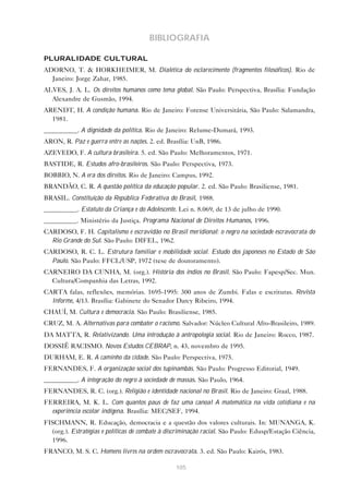 105
BIBLIOGRAFIA
PLURALIDADE CULTURAL
ADORNO, T. & HORKHEIMER, M. Dialética do esclarecimento (fragmentos filosóficos). Rio de
Janeiro: Jorge Zahar, 1985.
ALVES, J. A. L. Os direitos humanos como tema global. São Paulo: Perspectiva, Brasília: Fundação
Alexandre de Gusmão, 1994.
ARENDT, H. A condição humana. Rio de Janeiro: Forense Universitária, São Paulo: Salamandra,
1981.
__________. A dignidade da política. Rio de Janeiro: Relume-Dumará, 1993.
ARON, R. Paz e guerra entre as nações. 2. ed. Brasília: UnB, 1986.
AZEVEDO, F. A cultura brasileira. 5. ed. São Paulo: Melhoramentos, 1971.
BASTIDE, R. Estudos afro-brasileiros. São Paulo: Perspectiva, 1973.
BOBBIO, N. A era dos direitos. Rio de Janeiro: Campus, 1992.
BRANDÃO, C. R. A questão política da educação popular. 2. ed. São Paulo: Brasiliense, 1981.
BRASIL. Constituição da República Federativa do Brasil, 1988.
__________. Estatuto da Criança e do Adolescente. Lei n. 8.069, de 13 de julho de 1990.
__________. Ministério da Justiça. Programa Nacional de Direitos Humanos, 1996.
CARDOSO, F. H. Capitalismo e escravidão no Brasil meridional: o negro na sociedade escravocrata do
Rio Grande do Sul. São Paulo: DIFEL, 1962.
CARDOSO, R. C. L. Estrutura familiar e mobilidade social. Estudo dos japoneses no Estado de São
Paulo. São Paulo: FFCL/USP, 1972 (tese de doutoramento).
CARNEIRO DA CUNHA, M. (org.). História dos índios no Brasil. São Paulo: Fapesp/Sec. Mun.
Cultura/Companhia das Letras, 1992.
CARTA falas, reflexões, memórias. 1695-1995: 300 anos de Zumbi. Falas e escrituras. Revista
Informe, 4/13. Brasília: Gabinete do Senador Darcy Ribeiro, 1994.
CHAUÍ, M. Cultura e democracia. São Paulo: Brasiliense, 1985.
CRUZ, M. A. Alternativas para combater o racismo. Salvador: Núcleo Cultural Afro-Brasileiro, 1989.
DA MATTA, R. Relativizando. Uma introdução à antropologia social. Rio de Janeiro: Rocco, 1987.
DOSSIÊ RACISMO. Novos Estudos CEBRAP, n. 43, novembro de 1995.
DURHAM, E. R. A caminho da cidade. São Paulo: Perspectiva, 1975.
FERNANDES, F. A organização social dos tupinambás. São Paulo: Progresso Editorial, 1949.
__________. A integração do negro à sociedade de massas. São Paulo, 1964.
FERNANDES, R. C. (org.). Religião e identidade nacional no Brasil. Rio de Janeiro: Graal, 1988.
FERREIRA, M. K. L. Com quantos paus de faz uma canoa! A matemática na vida cotidiana e na
experiência escolar indígena. Brasília: MEC/SEF, 1994.
FISCHMANN, R. Educação, democracia e a questão dos valores culturais. In: MUNANGA, K.
(org.). Estratégias e políticas de combate à discriminação racial. São Paulo: Edusp/Estação Ciência,
1996.
FRANCO, M. S. C. Homens livres na ordem escravocrata. 3. ed. São Paulo: Kairós, 1983.
 