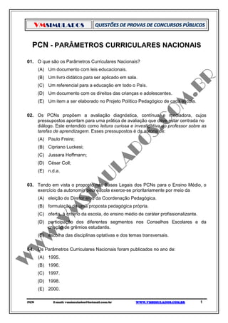 VMSIMULADOS

  PCN - PARÂMETROS CURRICULARES NACIONAIS

01. O que são os Parâmetros Curriculares Nacionais?
      (A) Um documento com leis educacionais.
      (B) Um livro didático para ser aplicado em sala.
      (C) Um referencial para a educação em todo o País.
      (D) Um documento com os direitos das crianças e adolescentes.
      (E) Um item a ser elaborado no Projeto Político Pedagógico de cada escola.


02. Os PCNs propõem a avaliação diagnóstica, contínua e mediadora, cujos
    pressupostos apontam para uma prática de avaliação que deve estar centrada no
    diálogo. Este entendido como leitura curiosa e investigativa do professor sobre as
    tarefas de aprendizagem. Esses pressupostos é da autoria de:
      (A) Paulo Freire;
      (B) Cipriano Luckesi;
      (C) Jussara Hoffmann;
      (D) César Coll;
      (E) n.d.a.


03. Tendo em vista o proposto nas Bases Legais dos PCNs para o Ensino Médio, o
    exercício da autonomia pela escola exerce-se prioritariamente por meio da
      (A) eleição do Diretor e/ou da Coordenação Pedagógica.
      (B) formulação de uma proposta pedagógica própria.
      (C) oferta, à critério da escola, do ensino médio de caráter profissionalizante.
      (D) participação dos diferentes segmentos nos Conselhos Escolares e da
          criação de grêmios estudantis.
      (E) escolha das disciplinas optativas e dos temas transversais.


04. Os Parâmetros Curriculares Nacionais foram publicados no ano de:
      (A) 1995.
      (B) 1996.
      (C) 1997.
      (D) 1998.
      (E) 2000.

PCN          E-mail: vmsimulados@hotmail.com.br        WWW.VMSIMULADOS.COM.BR            1
 