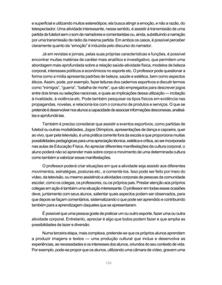 104
e superficial e utilizando muitos estereótipos; ela busca atingir a emoção, e não a razão, do
telespectador. Uma atividade interessante, nesse sentido, é assistir à transmissão de uma
partidadefutebolsemosomdenarradoresecomentaristasou,ainda,substituindoanarração
por uma transmissão de rádio da mesma partida. Em ambos os casos, é possível perceber
claramente quanto da “emoção” é induzida pelo discurso do narrador.
Já em revistas e jornais, pelas suas próprias características e funções, é possível
encontrar muitas matérias de caráter mais analítico e investigativo, que permitem uma
abordagem mais aprofundada sobre a relação saúde-atividade física, modelos de beleza
corporal, interesses políticos e econômicos no esporte etc. O professor pode questionar a
forma como a mídia apresenta padrões de beleza, saúde e estética, bem como aspectos
éticos. Assim, pode, por exemplo, fazer leituras dos cadernos esportivos e discutir termos
como “inimigos”, “guerra”, “batalha de morte”, que são empregados para descrever jogos
entredoistimesouseleçõesnacionais,equaisasimplicaçõesdessautilização—incitação
à rivalidade, à violência etc. Pode também pesquisar os tipos físicos em evidência nas
propagandas, novelas, e relacioná-los com o consumo de produtos e serviços. O que se
pretendeédesenvolvernosalunosacapacidadedeassociarinformaçõesdesconexas,analisá-
laseaprofundá-las.
Também é preciso considerar que assistir a eventos esportivos, como partidas de
futebolououtrasmodalidades,JogosOlímpicos,apresentaçõesdedançaecapoeira,quer
aovivo,querpelatelevisão,éumapráticacorrenteforadaescolaequeproporcionamuitas
possibilidadespedagógicasparaumaapreciaçãotécnica,estéticaecrítica,aoserincorporada
nas aulas de Educação Física. Ao apreciar diferentes manifestações da cultura corporal, o
aluno poderá não só aprender mais sobre corpo e movimento de uma determinada cultura
comotambémavalorizaressasmanifestações.
O professor poderá criar situações em que a atividade seja assistir aos diferentes
movimentos, estratégias, posturas etc., e comentá-los. Isso pode ser feito por meio do
vídeo,datelevisão,oumesmoassistindoaatividadescorporaisdepessoasdacomunidade
escolar,comooscolegas,osprofessores,ouosprópriospais.Prestaratençãoaospróprios
colegasemaçãoétambémumasituaçãointeressante.Oprofessoremtodasessasocasiões
deve, juntamente com seus alunos, salientar quais aspectos podem ser observados, para
quedepoissefaçamcomentários,sistematizandooquepodeseraprendidoecontribuindo
tambémparaaaprendizagemdaquelesqueseapresentaram.
Épossívelqueumapessoagostedepraticarumououtroesporte,fazerumaououtra
atividade corporal. Entretanto, apreciar é algo que todos podem fazer e que amplia as
possibilidades de lazer e diversão.
Numa terceira etapa, mais complexa, pretende-se que os próprios alunos aprendam
a produzir imagens e textos — uma produção cultural que inclua e desenvolva as
experiências,asnecessidadeseosinteressesdosalunos,oriundosdoseucontextodevida.
Por exemplo, pode-se propor que os alunos, utilizando uma câmara de vídeo, gravem uma
 