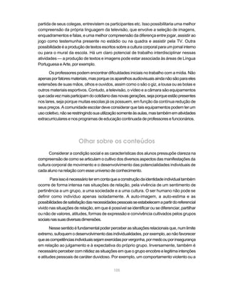 105
partida de seus colegas, entrevistem os participantes etc. Isso possibilitaria uma melhor
compreensão da própria linguagem da televisão, que envolve a seleção de imagens,
enquadramentos e falas, e uma melhor compreensão da diferença entre jogar, assistir ao
jogo como testemunha presente no estádio ou na quadra e assistir pela TV. Outra
possibilidadeéaproduçãodetextos escritos sobreaculturacorporalparaumjornalinterno
ou para o mural da escola. Há um claro potencial de trabalho interdisciplinar nessas
atividades — a produção de textos e imagens pode estar associada às áreas de Língua
Portuguesa e Arte, por exemplo.
Os professores podem encontrar dificuldades iniciais no trabalho com a mídia. Não
apenasporfatoresmateriais,masporqueosaparelhosaudiovisuaisaindanãosãoparaeles
extensões de suas mãos, olhos e ouvidos, assim como o são o giz, a lousa ou as bolas e
outros materiais esportivos. Contudo, a televisão, o vídeo e a câmara são equipamentos
quecadavezmaisparticipamdocotidianodasnovasgerações,sejaporqueestãopresentes
nos lares, seja porque muitas escolas já os possuem, em função da contínua redução de
seus preços. A comunidade escolar deve considerar que tais equipamentos podem ter um
usocoletivo,nãoserestringindosuautilizaçãosomenteàsaulas,mastambémematividades
extracurricularesenosprogramasdeeducaçãocontinuadadeprofessores efuncionários.
Olhar sobre os conteúdos
Considerar a condição social e as características dos alunos pressupõe clareza na
compreensão de como se articulam o cultivo dos diversos aspectos das manifestações da
cultura corporal de movimento e o desenvolvimento das potencialidades individuais de
cadaalunonarelaçãocomesseuniversodeconhecimento.
Paraissoénecessárioteremcontaqueaconstruçãodaidentidadeindividualtambém
ocorre de forma intensa nas situações de relação, pela vivência de um sentimento de
pertinência a um grupo, a uma sociedade e a uma cultura. O ser humano não pode se
definir como indivíduo apenas isoladamente. A auto-imagem, a auto-estima e as
possibilidadesdesatisfaçãodasnecessidadespessoaisseestabelecemapartirdoreferencial
vivido nas situações de relação, em que é possível se identificar ou se diferenciar, partilhar
ou não de valores, atitudes, formas de expressão e convivência cultivados pelos grupos
sociaisnassuasdiversasdimensões.
Nessesentidoéfundamentalpoderperceberassituaçõesrelacionaisque,numlimite
extremo,sufoquemodesenvolvimentodasindividualidades,porexemplo,aonãofavorecer
queascompetênciasindividuaissejamexercidasporvergonha,pormedoouporinsegurança
em relação ao julgamento e à expectativa do próprio grupo. Inversamente, também é
necessáriopercebercomnitidezassituaçõesemqueogrupoencobreelegitimaintenções
e atitudes pessoais de caráter duvidoso. Por exemplo, um comportamento violento ou a
 