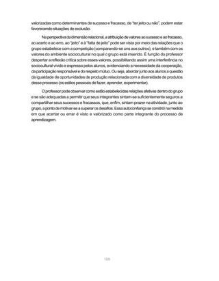 108
valorizadas como determinantes de sucesso e fracasso, de “ter jeito ou não”, podem estar
favorecendosituaçõesdeexclusão.
Naperspectivadadimensãorelacional,aatribuiçãodevaloresaosucessoeaofracasso,
ao acerto e ao erro, ao “jeito” e à “falta de jeito” pode ser vista por meio das relações que o
grupo estabelece com a competição (comparando-se uns aos outros), e também com os
valores do ambiente sociocultural no qual o grupo está inserido. É função do professor
despertar a reflexão crítica sobre esses valores, possibilitando assim uma interferência no
sociocultural vivido e expresso pelos alunos, evidenciando a necessidade da cooperação,
daparticipaçãoresponsáveledorespeitomútuo.Ouseja,abordarjuntoaosalunosaquestão
da igualdade de oportunidades de produção relacionada com a diversidade de produtos
desseprocesso(osestilospessoaisdefazer,aprender,experimentar).
Oprofessorpodeobservarcomoestãoestabelecidasrelaçõesafetivasdentrodogrupo
e se são adequadas a permitir que seus integrantes sintam-se suficientemente seguros a
compartilhar seus sucessos e fracassos, que, enfim, sintam prazer na atividade, junto ao
grupo,apontodemotivar-seasuperarosdesafios.Essaautoconfiançaseconstróinamedida
em que acertar ou errar é visto e valorizado como parte integrante do processo de
aprendizagem.
 