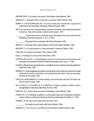109
BIBLIOGRAFIA
ABERASTURY,A.Acriançaeseusjogos.PortoAlegre:ArtesMédicas,1992.
ARNOLD, P. J. Educaciónfísica,movimentoycurriculum. Madri: Morata, 1988.
BABIN, P. e KOULOUMDJIAN, M.F. Os novos modos de compreender: a geração do
audiovisualedocomputador.SãoPaulo:EdiçõesPaulinas,1989.
BETTI,M.Janeladevidro:educaçãofísicaeesportes.Campinas:UniversidadeEstadualde
Campinas. Tese de Doutorado, Instituto de Educação, 1997.
__________. Ensino de primeiro e segundo graus: Educação Física para quê?Revista
BrasileiradeCiênciasdoEsporte,v.16,n.3,1992.
__________.EducaçãoFísicaesociedade.SãoPaulo:Movimento,1991.
BRACHT,V.EducaçãoFísicaeaprendizagemsocial.PortoAlegre:Magister,1992.
BRUHNS,T.H. Ocorpoparceiroeocorpoadversário.Campinas:Papirus,1993.
CAILLOIS,R.Osjogoseoshomens.Porto:Cotovia,1990.
COLL,C. Psicologiaecurrículo.SãoPaulo:Ática,1996.
CASTELLANI FILHO, L. Considerações acerca do conhecimento (re)conhecido pela
EducaçãoFísicaescolar.RevistaPaulistadeEducaçãoFísica,supl.n.1,1995.
CLARO,E.Métododança.EducaçãoFísica:umareflexãosobreconsciênciacorporaleprofissional.
SãoPaulo:Robe,1995.
DARIDO,S.C.AçãopedagógicadoprofessordeEducaçãoFísica:estudodeumtipodeformação
profissional científica. São Paulo: Universidade de São Paulo. Tese de doutorado,
Instituto de Psicologia, 1997.
DAVIS,M.eWALLBRIDGE,D.Limiteeespaço:umaintroduçãoàobradeD.W.Winnicott.
Rio de Janeiro: Imago, 1982.
DE LA TAILLE, Y; OLIVEIRA, M. K. e DANTAS, H. Piaget, Vygotsky e Wallon: teorias
psicogenéticasemdiscussão.SãoPaulo:Summus,1992.
ENGUITA, M. F. A face oculta da escola. Porto Alegre: Artes Médicas, 1989.
FARIAS JR., A. G. Questões do gênero e co-educação: algumas considerações didáticas
sobreoenfoquemulticultural.RevistadoNúcleodeSociologiadoFutebol,n.2,1995.
FREIRE,J.B. Decorpoealma.SãoPaulo:Summus,1991.
__________.Educaçãodecorpointeiro.SãoPaulo:Scipione,1989.
GIMENO, S. J. El curriculum; una reflexión sobre la prática. Madrid: Morata, 1988.
 