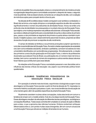 22
a melhoria da aptidão física da população urbana e o empreendimento da iniciativa privada
naorganizaçãodesportivaparaacomunidadecomporiamodesportodemassa,osegundo
nível da pirâmide. Este se desenvolveria, tornando-se um desporto de elite, com a seleção
de indivíduos aptos para competir dentro e fora do país.
Nadécadade80osefeitosdessemodelocomeçaramasersentidosecontestados:o
Brasil não se tornou uma nação olímpica e a competição esportiva da elite não aumentou
significativamente o número de praticantes de atividades físicas. Iniciou-se então uma
profunda crise de identidade nos pressupostos e no próprio discurso da Educação Física,
queoriginouumamudançaexpressivanaspolíticaseducacionais:aEducaçãoFísicaescolar,
queestavavoltadaprincipalmenteparaaescolaridadedequintaaoitava sériesdoprimeiro
grau, passou a dar prioridade ao segmento de primeira a quarta séries e também à pré-
escola.Oobjetivopassouaserodesenvolvimentopsicomotordoaluno,propondo-seretirar
da escola a função de promover os esportes de alto rendimento.
O campo de debates se fertilizou e as primeiras produções surgiram apontando o
rumodasnovastendênciasdaEducaçãoFísica.Àsrecém-criadasorganizaçõesdasociedade
civil, bem como entidades estudantis, sindicais e partidárias, somaram-se setores do meio
universitário identificados com as tendências progressistas. Simultaneamente, a criação
dos primeiros cursos de pós-graduação em Educação Física, o retorno de professores
doutorados que estavam fora do Brasil, as publicações de um número maior de livros e
revistas, bem como o aumento do número de congressos e outros eventos dessa natureza
foram fatores que contribuíram para esse debate.
As relações entre Educação Física e sociedade passaram a ser discutidas sob a
influência das teorias críticas da educação: seu papel e sua dimensão política foram
questionados.
ALGUMAS TENDÊNCIAS PEDAGÓGICAS DA
EDUCAÇÃO FÍSICA ESCOLAR
Em oposição à vertente mais tecnicista, esportivista e biologicista surgem novas
abordagens na Educação Física escolar a partir do final da década de 70, inspiradas no
momento histórico social pelo qual passou o país, nas novas tendências da educação de
uma maneira geral, além de questões específicas da própria Educação Física.
Atualmente coexistem na área várias concepções, todas elas tendo em comum a
tentativaderompercomomodeloanterior,frutodeumaetaparecentedaEducaçãoFísica.
Essasabordagensresultamdaarticulaçãodediferentesteoriaspsicológicas,sociológicase
concepçõesfilosóficas.Todasessascorrentestêmampliadooscamposdeaçãoereflexão
para a área, o que a aproxima das ciências humanas. Embora contenham enfoques
diferenciados entre si, com pontos muitas vezes divergentes, têm em comum a busca de
uma Educação Física que articule as múltiplas dimensões do ser humano.
 