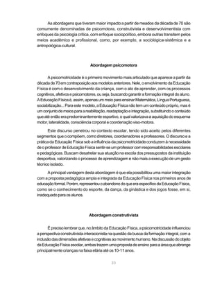 23
As abordagens que tiveram maior impacto a partir de meados da década de 70 são
comumente denominadas de psicomotora, construtivista e desenvolvimentista com
enfoques da psicologia crítica, com enfoque sociopolítico, embora outras transitem pelos
meios acadêmico e profissional, como, por exemplo, a sociológica-sistêmica e a
antropológica-cultural.
Abordagem psicomotora
A psicomotricidade é o primeiro movimento mais articulado que aparece a partir da
décadade70emcontraposiçãoaosmodelosanteriores.Nele,oenvolvimentodaEducação
Física é com o desenvolvimento da criança, com o ato de aprender, com os processos
cognitivos,afetivosepsicomotores,ouseja,buscandogarantiraformaçãointegraldoaluno.
AEducaçãoFísicaé,assim,apenasummeioparaensinarMatemática,LínguaPortuguesa,
sociabilização...Paraestemodelo,aEducaçãoFísicanãotemumconteúdopróprio,masé
umconjuntodemeiosparaareabilitação,readaptaçãoeintegração,substituindooconteúdo
queatéentãoerapredominantementeesportivo,oqualvalorizavaaaquisiçãodoesquema
motor, lateralidade, consciência corporal e coordenação viso-motora.
Este discurso penetrou no contexto escolar, tendo sido aceito pelos diferentes
segmentos que o compõem, como diretores, coordenadores e professores. O discurso e a
prática da Educação Física sob a influência da psicomotricidade conduzem à necessidade
deoprofessordeEducaçãoFísicasentir-seumprofessorcomresponsabilidadesescolares
e pedagógicas. Buscam desatrelar sua atuação na escola dos pressupostos da instituição
desportiva, valorizando o processo de aprendizagem e não mais a execução de um gesto
técnico isolado.
A principal vantagem desta abordagem é que ela possibilitou uma maior integração
com a proposta pedagógica ampla e integrada da Educação Física nos primeiros anos de
educaçãoformal.Porém,representouoabandonodoqueeraespecíficodaEducaçãoFísica,
como se o conhecimento do esporte, da dança, da ginástica e dos jogos fosse, em si,
inadequadoparaosalunos.
Abordagem construtivista
Éprecisolembrarque,noâmbitodaEducaçãoFísica,apsicomotricidadeinfluenciou
aperspectivaconstrutivista-interacionistanaquestãodabuscadaformaçãointegral,coma
inclusãodasdimensõesafetivasecognitivasaomovimentohumano.Nadiscussãodoobjeto
daEducaçãoFísicaescolar,ambastrazemumapropostadeensinoparaaáreaqueabrange
principalmente crianças na faixa etária até os 10-11 anos.
 