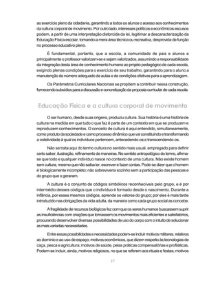 27
aoexercícioplenodacidadania,garantindoatodososalunosoacessoaosconhecimentos
daculturacorporaldemovimento.Poroutrolado,interessespolíticoseeconômicosescusos
podem, a partir de uma interpretação distorcida da lei, legitimar a descaracterização da
EducaçãoFísicaescolar,tornando-ameraáreatécnicaourecreativa,desprovidadefunção
no processo educativo pleno.
É fundamental, portanto, que a escola, a comunidade de pais e alunos e
principalmenteoprofessorvalorizem-seesejamvalorizados,assumindoaresponsabilidade
daintegraçãodestaáreadeconhecimentohumanoaoprojetopedagógicodecadaescola,
exigindo plenas condições para o exercício de seu trabalho, garantindo para o aluno a
manutenção de número adequado de aulas e de condições efetivas para a aprendizagem.
Os Parâmetros Curriculares Nacionais se propõem a contribuir nessa construção,
fornecendosubsídiosparaadiscussãoeconcretizaçãodapropostacurriculardecadaescola.
Educação Física e a cultura corporal de movimento
O ser humano, desde suas origens, produziu cultura. Sua história é uma história de
cultura na medida em que tudo o que faz é parte de um contexto em que se produzem e
reproduzem conhecimentos. O conceito de cultura é aqui entendido, simultaneamente,
comoprodutodasociedadeecomoprocessodinâmicoquevaiconstituindoetransformando
a coletividade à qual os indivíduos pertencem, antecedendo-os e transcendendo-os.
Não se trata aqui do termo cultura no sentido mais usual, empregado para definir
certosaber,ilustração,refinamentodemaneiras.Nosentidoantropológicodotermo,afirma-
se que todo e qualquer indivíduo nasce no contexto de uma cultura. Não existe homem
semcultura,mesmoquenãosaibaler,escreverefazercontas.Pode-sedizerqueohomem
é biologicamente incompleto; não sobreviveria sozinho sem a participação das pessoas e
do grupo que o geraram.
A cultura é o conjunto de códigos simbólicos reconhecíveis pelo grupo, e é por
intermédio desses códigos que o indivíduo é formado desde o nascimento. Durante a
infância, por esses mesmos códigos, aprende os valores do grupo; por eles é mais tarde
introduzidonasobrigaçõesdavidaadulta,damaneiracomocadagruposocialas concebe.
Afragilidadederecursosbiológicosfezcomqueossereshumanosbuscassemsuprir
asinsuficiênciascomcriaçõesquetornassemosmovimentosmaiseficientesesatisfatórios,
procurandodesenvolverdiversaspossibilidadesdeusodocorpocomointuitodesolucionar
asmaisvariadasnecessidades.
Entreessaspossibilidadesenecessidadespodem-seincluirmotivosmilitares,relativos
aodomínioeaousodeespaço;motivoseconômicos,quedizemrespeitoàstecnologiasde
caça, pesca e agricultura; motivos de saúde, pelas práticas compensatórias e profiláticas.
Podem-se incluir, ainda, motivos religiosos, no que se referem aos rituais e festas; motivos
 