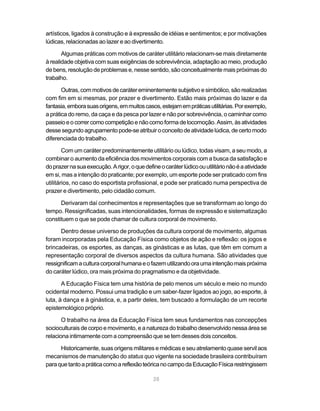 28
artísticos, ligados à construção e à expressão de idéias e sentimentos; e por motivações
lúdicas, relacionadas ao lazer e ao divertimento.
Algumas práticas com motivos de caráter utilitário relacionam-se mais diretamente
à realidade objetiva com suas exigências de sobrevivência, adaptação ao meio, produção
de bens, resolução de problemas e, nesse sentido, são conceitualmente mais próximas do
trabalho.
Outras,commotivosdecarátereminentementesubjetivoesimbólico,sãorealizadas
com fim em si mesmas, por prazer e divertimento. Estão mais próximas do lazer e da
fantasia,emborasuasorigens,emmuitoscasos,estejamempráticasutilitárias.Porexemplo,
a prática do remo, da caça e da pesca por lazer e não por sobrevivência, o caminhar como
passeioeocorrercomocompetiçãoenãocomoformadelocomoção.Assim,àsatividades
dessesegundoagrupamentopode-seatribuiroconceitodeatividadelúdica,decertomodo
diferenciada do trabalho.
Com um caráter predominantemente utilitário ou lúdico, todas visam, a seu modo, a
combinar o aumento da eficiência dos movimentos corporais com a busca da satisfação e
doprazernasuaexecução.Arigor,oquedefineocaráterlúdicoouutilitárionãoéaatividade
em si, mas a intenção do praticante; por exemplo, um esporte pode ser praticado com fins
utilitários, no caso do esportista profissional, e pode ser praticado numa perspectiva de
prazer e divertimento, pelo cidadão comum.
Derivaram daí conhecimentos e representações que se transformam ao longo do
tempo. Ressignificadas, suas intencionalidades, formas de expressão e sistematização
constituem o que se pode chamar de cultura corporal de movimento.
Dentro desse universo de produções da cultura corporal de movimento, algumas
foram incorporadas pela Educação Física como objetos de ação e reflexão: os jogos e
brincadeiras, os esportes, as danças, as ginásticas e as lutas, que têm em comum a
representação corporal de diversos aspectos da cultura humana. São atividades que
ressignificamaculturacorporalhumanaeofazemutilizandooraumaintençãomaispróxima
do caráter lúdico, ora mais próxima do pragmatismo e da objetividade.
A Educação Física tem uma história de pelo menos um século e meio no mundo
ocidental moderno. Possui uma tradição e um saber-fazer ligados ao jogo, ao esporte, à
luta, à dança e à ginástica, e, a partir deles, tem buscado a formulação de um recorte
epistemológico próprio.
O trabalho na área da Educação Física tem seus fundamentos nas concepções
socioculturais de corpo e movimento, e a natureza do trabalho desenvolvido nessa área se
relaciona intimamente com a compreensão que se tem desses dois conceitos.
Historicamente, suas origens militares e médicas e seu atrelamento quase servil aos
mecanismos de manutenção do status quo vigente na sociedade brasileira contribuíram
paraquetantoapráticacomoareflexãoteóricanocampodaEducaçãoFísicarestringissem
 
