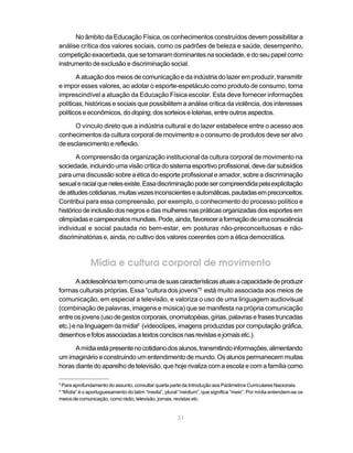 31
No âmbito da Educação Física, os conhecimentos construídos devem possibilitar a
análise crítica dos valores sociais, como os padrões de beleza e saúde, desempenho,
competição exacerbada, que se tornaram dominantes na sociedade, e do seu papel como
instrumento de exclusão e discriminação social.
A atuação dos meios de comunicação e da indústria do lazer em produzir, transmitir
e impor esses valores, ao adotar o esporte-espetáculo como produto de consumo, torna
imprescindível a atuação da Educação Física escolar. Esta deve fornecer informações
políticas, históricas e sociais que possibilitem a análise crítica da violência, dos interesses
políticos e econômicos, do doping, dos sorteios e loterias, entre outros aspectos.
O vínculo direto que a indústria cultural e do lazer estabelece entre o acesso aos
conhecimentos da cultura corporal de movimento e o consumo de produtos deve ser alvo
de esclarecimento e reflexão.
A compreensão da organização institucional da cultura corporal de movimento na
sociedade,incluindoumavisãocríticadosistemaesportivoprofissional,devedarsubsídios
para uma discussão sobre a ética do esporte profissional e amador, sobre a discriminação
sexualeracialquenelesexiste.Essadiscriminaçãopodesercompreendidapelaexplicitação
deatitudescotidianas,muitasvezesinconscienteseautomáticas,pautadasempreconceitos.
Contribui para essa compreensão, por exemplo, o conhecimento do processo político e
históricodeinclusãodosnegrosedasmulheresnaspráticasorganizadasdosesportesem
olimpíadasecampeonatosmundiais.Pode,ainda,favoreceraformaçãodeumaconsciência
individual e social pautada no bem-estar, em posturas não-preconceituosas e não-
discriminatórias e, ainda, no cultivo dos valores coerentes com a ética democrática.
Mídia e cultura corporal de movimento
Aadolescênciatemcomoumadesuascaracterísticasatuaisacapacidadedeproduzir
formas culturais próprias. Essa “cultura dos jovens”5
está muito associada aos meios de
comunicação, em especial a televisão, e valoriza o uso de uma linguagem audiovisual
(combinação de palavras, imagens e música) que se manifesta na própria comunicação
entreosjovens(usodegestoscorporais,onomatopéias,gírias,palavrasefrasestruncadas
etc.)enalinguagemdamídia6
(videoclipes, imagens produzidas por computação gráfica,
desenhosefotosassociadasatextosconcisosnasrevistasejornaisetc.).
Amídiaestápresentenocotidianodosalunos,transmitindoinformações,alimentando
um imaginário e construindo um entendimento de mundo. Os alunos permanecem muitas
horas diante do aparelho de televisão, que hoje rivaliza com a escola e com a família como
5
Para aprofundamento do assunto, consultar quarta parte da Introdução aos Parâmetros Curriculares Nacionais.
6
“Mídia” é o aportuguesamento do latim “media”, plural “médium”, que significa “meio”. Por mídia entendem-se os
meios de comunicação, como rádio, televisão, jornais, revistas etc.
 
