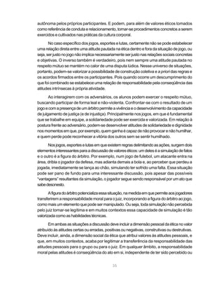 35
autônoma pelos próprios participantes. E podem, para além de valores éticos tomados
comoreferênciadecondutaerelacionamento,tornar-seprocedimentos concretos aserem
exercidos e cultivados nas práticas da cultura corporal.
No caso específico dos jogos, esportes e lutas, certamente não se pode estabelecer
uma relação direta entre uma atitude pautada na ética dentro e fora da situação de jogo, ou
seja,serjustonojogonãoimplicanecessariamenteserjustonasrelaçõessociaisconcretas
e objetivas. O inverso também é verdadeiro, pois nem sempre uma atitude pautada no
respeito mútuo se mantém no calor de uma disputa lúdica. Nesse universo de situações,
portanto, podem-se valorizar a possibilidade de construção coletiva e a priori das regras e
os acordos firmados entre os participantes. Pois quando ocorre um descumprimento do
que foi combinado se estabelece uma relação de responsabilidade pela conseqüência das
atitudes intrínsecas à própria atividade.
Ao interagirem com os adversários, os alunos podem exercer o respeito mútuo,
buscando participar de forma leal e não-violenta. Confrontar-se com o resultado de um
jogoecomapresençadeumárbitropermiteavivênciaeodesenvolvimentodacapacidade
de julgamento de justiça (e de injustiça). Principalmente nos jogos, em que é fundamental
que se trabalhe em equipe, a solidariedade pode ser exercida e valorizada. Em relação à
postura frente ao adversário, podem-se desenvolver atitudes de solidariedade e dignidade
nosmomentosemque,porexemplo,quemganhaécapazdenãoprovocarenãohumilhar,
e quem perde pode reconhecer a vitória dos outros sem se sentir humilhado.
Nosjogos,esporteselutasemqueexistemregrasdelimitandoasações,surgemdois
elementosinteressantesparaadiscussãodevaloreséticos:umdeleséasimulaçãodefatos
e o outro é a figura do árbitro. Por exemplo, num jogo de futebol, um atacante entra na
área, dribla o jogador da defesa, mas adianta demais a bola e, ao perceber que perdeu a
jogada, imediatamente se lança ao chão, simulando ter sofrido uma falta. Essa situação
pode ser pano de fundo para uma interessante discussão, pois apesar das possíveis
“vantagens” resultantes da simulação, o jogador segue sendo responsável por um ato que
sabedesonesto.
Afiguradoárbitropotencializaessasituação,namedidaemquepermiteaosjogadores
transferirem a responsabilidade moral para o juiz, incorporando a figura do árbitro ao jogo,
comomaisumelementoquepodesermanipulado.Ouseja,todasimulaçãonãopercebida
pelo juiz tornar-se legítima e em muitos contextos essa capacidade de simulação é tão
valorizadacomoashabilidadestécnicas.
Emambasassituaçõesadiscussãodeveincluiradimensãopessoaldaéticanovalor
atribuído às atitudes certas ou erradas, positivas ou negativas, construtivas ou destrutivas.
Deve incluir, ainda, a dimensão social da ética que atribui valores às atitudes pessoais, e
que, em muitos contextos, acaba por legitimar a transferência da responsabilidade das
atitudes pessoais para o grupo ou para o juiz. Em qualquer âmbito, a responsabilidade
moral pelas atitudes é conseqüência do ato em si, independente de ter sido percebido ou
 
