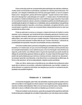42
Essa construção pode ser compreendida pela explicitação das atitudes cotidianas,
muitas vezes inconscientes e automáticas, pautadas em valores preconceituosos. Por
exemplo, com relação à habilidade das meninas para jogar futebol, é comum surgirem
frases como: “ela joga bem, parece até homem jogando”, “aquela menina é meio macho,
olha como ela joga bem, pode até jogar com a gente”, e, nesses casos, é fundamental que
se questione o modelo de eficiência que tem como referência o jogo masculino. Essa visão
em si já está permeada de valores culturais e estabelece padrões de identificação para a
caracterizaçãodegêneroemrelaçãocomamotricidade,poisascaracterísticasmaisgenéricas
damotricidadedogêneromasculino,comoforçaevelocidade,edogênerofeminino,como
coordenação e equilíbrio, devem ser compreendidas independentemente do valor que
socialmente se atribui a elas.
Pode-se estimular os alunos a comparar o desenvolvimento do futebol a outros
esportes, como o basquete, que inicialmente foram praticados apenas por homens e que,
num segundo momento, desenvolveram-se sob as características femininas, criando um
estilopróprio,nemmelhornempiorqueomodelomasculino.Pode-seatuarconcretamente
contra o preconceito expresso na falsa idéia de que “homem não dança”, cultivando as
possibilidadesdeexpressãomasculinanasatividadesrítmicaseexpressivas.
Umabreveanálisesobreaparceriacoreográficaqueseestabeleceentreumaporta-
bandeira e um mestre-sala, em que uma movimentação centrada e sutil da primeira atua
em complementariedade e como referência para uma movimentação mais dinâmica do
segundo, pode ilustrar uma reflexão sobre a riqueza de expressão que pode resultar do
diálogodecaracterísticasgestuaisrelativasaogênero.AsaulasmistasdeEducaçãoFísica
podemdaroportunidadeparaquemeninosemeninasconvivam,observem-se,descubram-
seepossamaprenderasertolerantes,anãodiscriminareacompreenderasdiferenças,de
forma a não reproduzir, de forma estereotipada, relações sociais autoritárias.
Cabe, por último, alertar para a importância de uma reflexão dos professores sobre
quais são os valores e os conceitos, cultivados implicitamente, que mantêm, instalam ou
ainda reforçam um papel de submissão nas relações que ocorrem no ambiente escolar,
pautadasnasquestõesdegênero.
TRABALHO E CONSUMO
A crescente divulgação, pela mídia, das atividades corporais pode ser positiva como
estimuloàpráticaeàdivulgaçãodaculturacorporal,masnegativaquandoagregavalorese
reproduz modelos estereotipados. Mais uma vez busca-se apontar para a necessidade de
estimular no aluno a reflexão crítica sobre as relações que envolvem o consumo.
Pode-seconsiderar,juntoaosalunos,quaissãoosequipamentosesportivosrealmente
fundamentaisparaarealizaçãodeumadeterminadapráticae,pormeiodessamesmaanálise,
 
