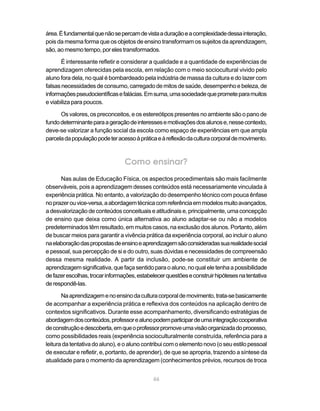46
área.Éfundamentalquenãosepercamdevistaaduraçãoeacomplexidadedessainteração,
pois da mesma forma que os objetos de ensino transformam os sujeitos da aprendizagem,
são,aomesmotempo,porelestransformados.
É interessante refletir e considerar a qualidade e a quantidade de experiências de
aprendizagem oferecidas pela escola, em relação com o meio sociocultural vivido pelo
aluno fora dela, no qual é bombardeado pela indústria de massa da cultura e do lazer com
falsasnecessidadesdeconsumo,carregadodemitosdesaúde,desempenhoebeleza,de
informaçõespseudocientíficasefalácias.Emsuma,umasociedadequeprometeparamuitos
e viabiliza para poucos.
Os valores, os preconceitos, e os estereótipos presentes no ambiente são o pano de
fundodeterminanteparaageraçãodeinteressesemotivaçõesdosalunose,nessecontexto,
deve-se valorizar a função social da escola como espaço de experiências em que ampla
parceladapopulaçãopodeteracessoàpráticaeàreflexãodaculturacorporaldemovimento.
Como ensinar?
Nas aulas de Educação Física, os aspectos procedimentais são mais facilmente
observáveis, pois a aprendizagem desses conteúdos está necessariamente vinculada à
experiência prática. No entanto, a valorização do desempenho técnico com pouca ênfase
noprazerouvice-versa,aabordagemtécnicacomreferênciaemmodelosmuitoavançados,
a desvalorização de conteúdos conceituais e atitudinais e, principalmente, uma concepção
de ensino que deixa como única alternativa ao aluno adaptar-se ou não a modelos
predeterminados têm resultado, em muitos casos, na exclusão dos alunos. Portanto, além
de buscar meios para garantir a vivência prática da experiência corporal, ao incluir o aluno
naelaboraçãodaspropostasdeensinoeaprendizagemsãoconsideradassuarealidadesocial
e pessoal, sua percepção de si e do outro, suas dúvidas e necessidades de compreensão
dessa mesma realidade. A partir da inclusão, pode-se constituir um ambiente de
aprendizagemsignificativa,quefaçasentidoparaoaluno,noqualeletenhaapossibilidade
defazerescolhas,trocarinformações,estabelecerquestõeseconstruirhipótesesnatentativa
derespondê-las.
Naaprendizagemenoensinodaculturacorporaldemovimento,trata-sebasicamente
de acompanhar a experiência prática e reflexiva dos conteúdos na aplicação dentro de
contextos significativos. Durante esse acompanhamento, diversificando estratégias de
abordagemdosconteúdos,professorealunopodemparticipardeumaintegraçãocooperativa
deconstruçãoedescoberta,emqueoprofessorpromoveumavisãoorganizadadoprocesso,
como possibilidades reais (experiência socioculturalmente construída, referência para a
leitura da tentativa do aluno), e o aluno contribui com o elemento novo (o seu estilo pessoal
de executar e refletir, e, portanto, de aprender), de que se apropria, trazendo a síntese da
atualidade para o momento da aprendizagem (conhecimentos prévios, recursos de troca
 