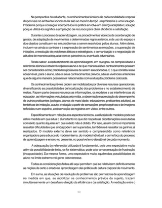 50
Naperspectivadoestudante,osconhecimentostécnicosdecadamodalidadecorporal
disponíveis no ambiente sociocultural são ao mesmo tempo um problema e uma solução.
Problemaporqueconseguirincorporá-losnapráticaenvolveumesforçoadaptativo;solução
porque utilizá-los significa a ampliação de recursos para obter eficiência e satisfação.
Duranteoprocessodeaprendizagem,osprocedimentostécnicosdecoordenaçãode
gestos,deadaptaçãodemovimentosadeterminadasregraseritmos,edeusodoespaçoe
dos objetos constituem-se em problemas a serem resolvidos pelos alunos. Além deles,
incluem-se ainda o controle e a expressão de sentimentos e emoções, a superação de
inibições,aresoluçãodeproblemastáticoseestratégicos,acomunicaçãoeanegociaçãode
atitudesdemaneiraadequadacomos parceiros oueventuais adversários.
Resta saber, a cada momento da aprendizagem, em que grau de complexidade a
referênciatécnicaéobservávelparaoalunoedequemaneiraessesconhecimentospossam
serconsideradoscomoproblemaspossíveisdeseremsolucionados.Eoqueconstituiesse
observável, para o aluno, são os seus conhecimentos prévios, são as vivências anteriores
quedealgumamaneirapossamserrelacionadascomasituação-problemacolocada.
Osconhecimentospréviospodemsermobilizadospordiversosrecursosoperacionais,
diversificando as possibilidades de localização dos problemas e no estabelecimento de
metas. Fazem parte desses recursos as informações, os modelos e as interferências do
educador,asinformaçõesveiculadaspelamídia,aobservaçãoeapreciaçãododesempenho
de outros praticantes (colegas, alunos de mais idade, educadores, praticantes adultos), as
tentativasdeimitação,aauto-avaliaçãoapartirdesensaçõesproprioceptivasedeimagens
refletidas num espelho, a observação de registros em vídeo, entre outros.
Especificamenteemrelaçãoaosaspectostécnicos,autilizaçãodemodelospodeser
útil na medida em que situa o aluno tanto no que diz respeito às coordenações executadas
com êxito quanto àquelas em que o êxito não é obtido. Por isso, assim como é importante
ressaltar dificuldades que ainda podem ser superadas, também o é ressaltar os ganhos já
realizados. O modelo externo deve ser sentido e compreendido como referência
organizadoraparaabuscadomodelointerno,domodeloindividual,ecomofocodoprocesso
de aprendizagem e ensino no presente, no possível e no desejável de cada momento.
A adequação do referencial utilizado é fundamental, pois uma expectativa muito
além da possibilidade de êxito, se for sistemática, pode criar uma sensação de frustração
(incapacidade). Da mesma forma, uma expectativa muito aquém das possibilidades do
aluno no limite extremo vai gerar desinteresse.
Todas as considerações feitas até aqui permitem que se relativizem definitivamente
asnoçõesdecertoeerradonaaprendizagemdaspráticasdaculturacorporaldemovimento.
Emsuma,assituaçõesderesoluçãodeproblemassãopromotorasdeaprendizagem
na medida em que, ao mobilizar os conhecimentos prévios do sujeito, trazem
simultaneamente um desafio na direção da eficiência e da satisfação. A mediação entre o
 