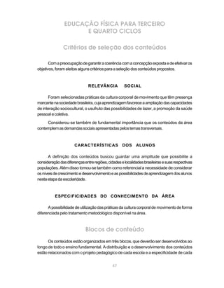 67
EDUCAÇÃO FÍSICA PARA TERCEIRO
E QUARTO CICLOS
Critérios de seleção dos conteúdos
Comapreocupaçãodegarantiracoerênciacomaconcepçãoexpostaedeefetivaros
objetivos, foram eleitos alguns critérios para a seleção dos conteúdos propostos.
RELEVÂNCIA SOCIAL
Foram selecionadas práticas da cultura corporal de movimento que têm presença
marcantenasociedadebrasileira,cujaaprendizagemfavoreceaampliaçãodascapacidades
de interação sociocultural, o usufruto das possibilidades de lazer, a promoção da saúde
pessoalecoletiva.
Considerou-se também de fundamental importância que os conteúdos da área
contemplemasdemandassociaisapresentadaspelostemastransversais.
CARACTERÍSTICAS DOS ALUNOS
A definição dos conteúdos buscou guardar uma amplitude que possibilite a
consideraçãodasdiferençasentreregiões,cidadeselocalidadesbrasileirasesuasrespectivas
populações. Além disso tomou-se também como referencial a necessidade de considerar
osníveisdecrescimentoedesenvolvimentoeaspossibilidadesdeaprendizagemdosalunos
nestaetapadaescolaridade.
ESPECIFICIDADES DO CONHECIMENTO DA ÁREA
A possibilidade de utilização das práticas da cultura corporal de movimento de forma
diferenciada pelo tratamento metodológico disponível na área.
Blocos de conteúdo
Os conteúdos estão organizados em três blocos, que deverão ser desenvolvidos ao
longo de todo o ensino fundamental. A distribuição e o desenvolvimento dos conteúdos
estão relacionados com o projeto pedagógico de cada escola e a especificidade de cada
 