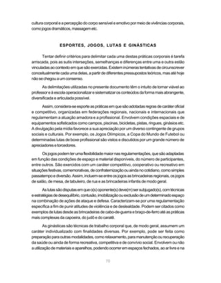 70
culturacorporaleapercepçãodocorposensíveleemotivopormeiodevivênciascorporais,
comojogosdramáticos,massagemetc.
ESPORTES, JOGOS, LUTAS E GINÁSTICAS
Tentar definir critérios para delimitar cada uma destas práticas corporais é tarefa
arriscada, pois as sutis interseções, semelhanças e diferenças entre uma e outra estão
vinculadasaocontextoemquesãoexercidas.Existeminúmerastentativasdecircunscrever
conceitualmentecadaumadelas,apartirdediferentespressupostosteóricos,masatéhoje
nãosechegouaumconsenso.
As delimitações utilizadas no presente documento têm o intuito de tornar viável ao
professoreàescolaoperacionalizaresistematizarosconteúdosdaformamaisabrangente,
diversificada e articulada possível.
Assim,considera-seesporteaspráticasemquesãoadotadasregrasdecaráteroficial
e competitivo, organizadas em federações regionais, nacionais e internacionais que
regulamentam a atuação amadora e a profissional. Envolvem condições espaciais e de
equipamentos sofisticados como campos, piscinas, bicicletas, pistas, ringues, ginásios etc.
A divulgação pela mídia favorece a sua apreciação por um diverso contingente de grupos
sociais e culturais. Por exemplo, os Jogos Olímpicos, a Copa do Mundo de Futebol ou
determinadas lutas de boxe profissional são vistos e discutidos por um grande número de
apreciadoresetorcedores.
Osjogospodemterumaflexibilidademaiornasregulamentações,quesãoadaptadas
em função das condições de espaço e material disponíveis, do número de participantes,
entre outros. São exercidos com um caráter competitivo, cooperativo ou recreativo em
situaçõesfestivas,comemorativas,deconfraternizaçãoouaindanocotidiano,comosimples
passatempoediversão.Assim,incluem-seentreosjogosasbrincadeirasregionais,osjogos
de salão, de mesa, de tabuleiro, de rua e as brincadeiras infantis de modo geral.
Aslutassãodisputasemqueo(s)oponente(s)deve(m)sersubjugado(s),comtécnicas
eestratégiasdedesequilíbrio,contusão,imobilizaçãoouexclusãodeumdeterminadoespaço
na combinação de ações de ataque e defesa. Caracterizam-se por uma regulamentação
específica a fim de punir atitudes de violência e de deslealdade. Podem ser citados como
exemplosdelutasdesdeasbrincadeirasdecabo-de-guerraebraço-de-ferroatéaspráticas
mais complexas da capoeira, do judô e do caratê.
As ginásticas são técnicas de trabalho corporal que, de modo geral, assumem um
caráter individualizado com finalidades diversas. Por exemplo, pode ser feita como
preparaçãoparaoutrasmodalidades,comorelaxamento,paramanutençãoourecuperação
da saúde ou ainda de forma recreativa, competitiva e de convívio social. Envolvem ou não
autilizaçãodemateriaiseaparelhos,podendoocorreremespaçosfechados,aoarlivreena
 