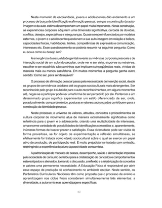 82
Neste momento da escolaridade, jovens e adolescentes dão andamento a um
processo de busca de identificação e afirmação pessoal, em que a construção da auto-
imagem e da auto-estima desempenham um papel muito importante. Nesta construção,
as experiências corporais adquirem uma dimensão significativa, cercada de dúvidas,
conflitos, desejos, expectativas e inseguranças. Quase sempre influenciados por modelos
externos, o jovem e o adolescente questionam a sua auto-imagem em relação a beleza,
capacidades físicas, habilidades, limites, competências de expressão e comunicação,
interesses etc. Esse questionamento se poderia resumir na seguinte pergunta: Como
eu sou e como eu desejo ser?
A emergência da sexualidade genital reveste as vivências corporais pessoais e de
interação social de um colorido peculiar, onde ver e ser visto, expor-se ou retrair-se,
escolher e ser escolhido são caminhos que implicam conseqüências reais, vividas de
maneira mais ou menos satisfatória. Em muitos momentos a pergunta ganha outro
sentido: Como ser, para ser desejável?
O processo de afirmação pessoal passa pela necessidade de inserção social, desde
os grupos de convivência cotidiana até os grupos socioculturais mais abrangentes. Ser
reconhecido pelo grupo é subsídio para o auto-reconhecimento e, em alguns momentos
até, negar-se a participar pode ser uma forma de ser percebido por ele. Pertencer a um
determinado grupo significa experimentar um estilo diferenciado de ser, onde,
paradoxalmente, comportamentos, posturas e valores padronizados contribuem para a
construção da identidade pessoal.
Neste processo, o universo de valores, atitudes, conceitos e procedimentos da
cultura corporal de movimento atua de maneira extremamente significativa como
referência para o jovem e o adolescente, criando uma multiplicidade de interesses,
uma enorme variedade de possibilidades de identificações com estilos e, aparentemente,
inúmeras formas de buscar prazer e satisfação. Essa diversidade pode ser vivida de
forma proveitosa, se for objeto de experimentação e reflexão simultâneas, se
efetivamente for tratada como objeto sociocultural sobre o qual se exerce um papel
ativo de produção, de participação real. E muito prejudicial se tratada com omissão,
restringindo a experiência do aluno à passividade consumista.
Apadronizaçãodemodelosdebeleza,desempenho,saúdeealimentaçãoimpostos
pela sociedade de consumo contribui para a cristalização de conceitos e comportamentos
estereotipados e alienados, tornando a discussão, a reflexão e a relativização de conceitos
e valores uma permanente necessidade. A Educação Física é responsável por abrir
esse espaço de produção de conhecimento no ambiente escolar. Neste sentido, os
Parâmetros Curriculares Nacionais têm como proposta que o processo de ensino e
aprendizagem nos ciclos finais considerem simultaneamente três elementos: a
diversidade, a autonomia e as aprendizagens específicas.
 