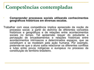 Competências contempladas   Compreender processos sociais utilizando conhecimentos geográficos históricos em diversas escalas. Trabalhar com essa competência implica apreensão da noção de processo social, a partir do domínio de diferentes conceitos históricos e geográficos e de relações entre acontecimentos sociais no tempo. Tal apreensão requer do estudante a percepção de encadeamentos e relações históricas entre acontecimentos intrínsecos a determinados espaços, que se constituem e se modelam pela ação humana. Por exemplo, pretende-se que o aluno saiba relacionar os diferentes conflitos e lutas entre povos indígenas e europeus no processo de constituição do território brasileiro. 
