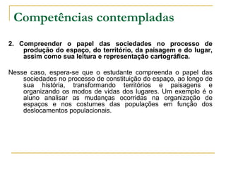 Competências contempladas   2. Compreender o papel das sociedades no processo de produção do espaço, do território, da paisagem e do lugar, assim como sua leitura e representação cartográfica. Nesse caso, espera-se que o estudante compreenda o papel das sociedades no processo de constituição do espaço, ao longo de sua história, transformando territórios e paisagens e organizando os modos de vidas dos lugares. Um exemplo é o aluno analisar as mudanças ocorridas na organização de espaços e nos costumes das populações em função dos deslocamentos populacionais. 