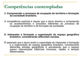 Competências contempladas   5 . Compreender o processo de ocupação do território e formação da sociedade brasileira. A competência explicita e requer que o aluno domine e compreenda os acontecimentos e conceitos referentes ao processo de ocupação do território e da formação da sociedade.  6. Interpretar a formação e organização do espaço geográfico brasileiro, considerando diferentes escalas. É esperado que o aluno tenha a capacidade de interpretar a formação e a organização do espaço geográfico brasileiro, considerando diferentes escalas geográficas e percebendo que o espaço possui intervenções históricas humanas, idades e tempos diferenciados. 