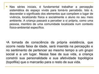 Nas séries iniciais, é fundamental trabalhar a percepção sistemática do espaço vivido para torná-lo percebido. Isto é, desvendar o significado dos elementos que compõem o lugar de vivência, localizando física e socialmente o aluno no seu meio ambiente. A criança passará a perceber a si própria, como uma pessoa, membro de uma comunidade localizada num contexto físico-ambiental específico. A tomada de consciência da própria existência, que ocorre nesta faixa de idade, será inserida na percepção e no sentimento de pertencer ao mesmo tempo a um grupo social e a um lugar. Nessa fase de sua vida, a criança constrói sua personalidade e sua afetividade topológica (topofilia) que o marcarão para o resto de sua vida. 