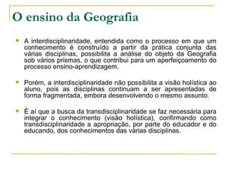 O ensino da Geografia A interdisciplinaridade, entendida como o processo em que um conhecimento é construído a partir da prática conjunta das várias disciplinas, possibilita a análise do objeto da Geografia sob vários prismas, o que contribui para um aperfeiçoamento do processo ensino-aprendizagem.  Porém, a interdisciplinaridade não possibilita a visão holística ao aluno, pois as disciplinas continuam a ser apresentadas de forma fragmentada, embora desenvolvendo o mesmo assunto.  É aí que a busca da transdisciplinaridade se faz necessária para integrar o conhecimento (visão holística), confirmando como transdisciplinaridade a apropriação, por parte do educador e do educando, dos conhecimentos das várias disciplinas. 