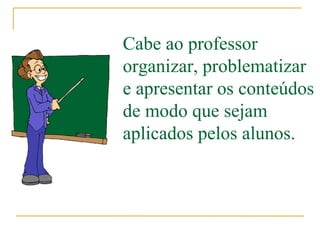 Cabe ao professor organizar, problematizar e apresentar os conteúdos de modo que sejam aplicados pelos alunos. 