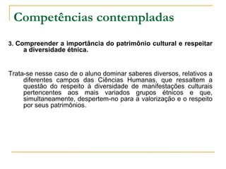 Competências contempladas   3.  Compreender a importância do patrimônio cultural e respeitar a diversidade étnica. Trata-se nesse caso de o aluno dominar saberes diversos, relativos a diferentes campos das Ciências Humanas, que ressaltem a questão do respeito à diversidade de manifestações culturais pertencentes aos mais variados grupos étnicos e que, simultaneamente, despertem-no para a valorização e o respeito por seus patrimônios. 