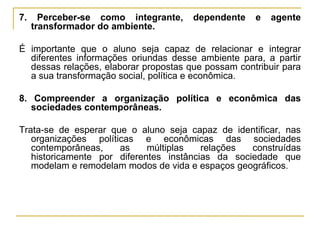 7. Perceber-se como integrante, dependente e agente transformador do ambiente. É importante que o aluno seja capaz de relacionar e integrar diferentes informações oriundas desse ambiente para, a partir dessas relações, elaborar propostas que possam contribuir para a sua transformação social, política e econômica.  8. Compreender a organização política e econômica das sociedades contemporâneas. Trata-se de esperar que o aluno seja capaz de identificar, nas organizações políticas e econômicas das sociedades contemporâneas, as múltiplas relações construídas historicamente por diferentes instâncias da sociedade que modelam e remodelam modos de vida e espaços geográficos.  