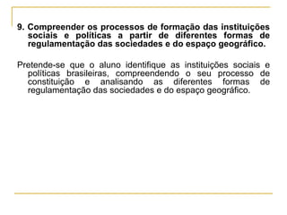 9. Compreender os processos de formação das instituições sociais e políticas a partir de diferentes formas de regulamentação das sociedades e do espaço geográfico. Pretende-se que o aluno identifique as instituições sociais e políticas brasileiras, compreendendo o seu processo de constituição e analisando as diferentes formas de regulamentação das sociedades e do espaço geográfico. 