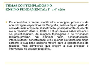 TEMAS CONTEMPLADOS NO ENSINO FUNDAMENTAL: 1ª  a 4ª  série Os conteúdos a serem mobilizados abrangem processos de aprendizagem específicos da Geografia, embora façam parte do contexto mais amplo da alfabetização, principal tarefa da escola até o momento (SAEB, 1998). O aluno deverá saber deslocar-se, paulatinamente, de relações topológicas e de vizinhança (distante/próximo, em cima/em baixo, esquerda/direita, interior/exterior, conectividade, etc.), quando ele utiliza seu mapa corporal e sua base sensório-motora para a compreensão de relações mais complexas que exigem a sua projeção e intervenção no espaço geográfico.  