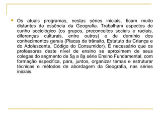 Os atuais programas, nestas séries iniciais, ficam muito distantes da essência da Geografia. Trabalham aspectos de cunho sociológico (os grupos, preconceitos sociais e raciais, diferenças culturais, entre outros) e de domínio dos conhecimentos gerais (Placas de trânsito, Estatuto da Criança e do Adolescente, Código do Consumidor). É necessário que os professores deste nível de ensino se aproximem de seus colegas do segmento de 5 a  a 8 a  série Ensino Fundamental, com formação especifica, para, juntos, organizar temas e estruturar técnicas e métodos de abordagem da Geografia, nas séries iniciais. 