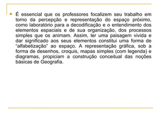 É essencial que os professores focalizem seu trabalho em torno da percepção e representação do espaço próximo, como laboratório para a decodificação e o entendimento dos elementos espaciais e de sua organização, dos processos simples que os animam. Assim, ler uma paisagem vivida e dar significado aos seus elementos constitui uma forma de “alfabetização” ao espaço. A representação gráfica, sob a forma de desenhos, croquis, mapas simples (com legenda) e diagramas, propiciam a construção conceitual das noções básicas de Geografia.  