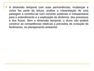 A dimensão temporal com suas permanências, mudanças e ciclos faz parte da leitura, análise e interpretação de uma paisagem e constitui-se num conceito poderoso e indispensável para o entendimento e a explicação da dinâmica, dos processos e dos fluxos. Sem a dimensão temporal, o aluno não poderá construir as competências relativas a previsões de evolução de fenômenos, ao planejamento ambiental. 