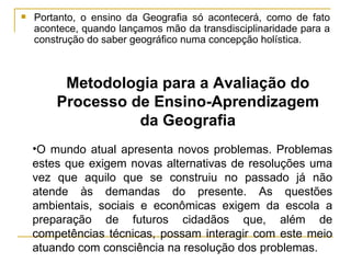 Portanto, o ensino da Geografia só acontecerá, como de fato acontece, quando lançamos mão da transdisciplinaridade para a construção do saber geográfico numa concepção holística. Metodologia para a Avaliação do Processo de Ensino-Aprendizagem da Geografia O mundo atual apresenta novos problemas. Problemas estes que exigem novas alternativas de resoluções uma vez que aquilo que se construiu no passado já não atende às demandas do presente. As questões ambientais, sociais e econômicas exigem da escola a preparação de futuros cidadãos que, além de competências técnicas, possam interagir com este meio atuando com consciência na resolução dos problemas. 
