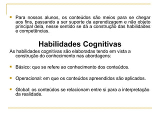 Para nossos alunos, os conteúdos são meios para se chegar aos fins, passando a ser suporte da aprendizagem e não objeto principal dela, nesse sentido se dá a construção das habilidades e competências. Habilidades Cognitivas As habilidades cognitivas são elaboradas tendo em vista a construção do conhecimento nas abordagens: Básico: que se refere ao conhecimento dos conteúdos. Operacional: em que os conteúdos apreendidos são aplicados. Global: os conteúdos se relacionam entre si para a interpretação da realidade. 