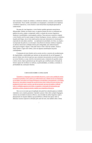 estar misturadas a citações do cotidiano, a referências indiciais e, mesmo, a procedimentos 
racionalizantes. Nesse sentido, enraizando-se na imaginação e construindo novas hipóteses 
e metáforas explicativas, o texto literário é outra forma/fonte de produção/apreensão de 
conhecimento. 
Do ponto de vista linguístico, o texto literário também apresenta características 
diferenciadas. Embora, em muitos casos, os aspectos formais do texto se conformem aos 
padrões da escrita, sempre a composição verbal e a seleção dos recursos linguísticos 
obedecem à sensibilidade e a preocupações estéticas. Nesse processo construtivo original, 
o texto literário está livre para romper os limites fonológicos, lexicais, sintáticos e semânticos 
traçados pela língua: esta se torna matéria-prima (mais que instrumento de comunicação e 
expressão) de outro plano semiótico na exploração da sonoridade e do ritmo, na criação e 
recomposição das palavras, na reinvenção e descoberta de estruturas sintáticas singulares, 
na abertura intencional a múltiplas leituras pela ambiguidade, pela indeterminação e 
pelo jogo de imagens e figuras. Tudo pode tornar-se fonte virtual de sentidos, mesmo o 
espaço gráfico e signos não-verbais, como em algumas manifestações da poesia 
contemporânea. 
O tratamento do texto literário oral ou escrito envolve o exercício de reconhecimento 
de singularidades e propriedades que matizam um tipo particular de uso da linguagem. É 
possível afastar uma série de equívocos que costumam estar presentes na escola em relação 
aos textos literários, ou seja, tomá-los como pretexto para o tratamento de questões outras 
(valores morais, tópicos gramaticais) que não aquelas que contribuem para a formação de 
leitores capazes de reconhecer as sutilezas, as particularidades, os sentidos, a extensão e a 
profundidade das construções literárias. 
A REFLEXÃO SOBRE A LINGUAGEM 
Tomando-se a linguagem como atividade discursiva, o texto como unidade de ensino 
e a noção de gramática como relativa ao conhecimento que o falante tem de sua linguagem, 
as atividades curriculares em Língua Portuguesa correspondem, principalmente, a atividades 
discursivas: uma prática constante de escuta de textos orais e leitura de textos escritos e de 
produção de textos orais e escritos, que devem permitir, por meio da análise e reflexão 
sobre os múltiplos aspectos envolvidos, a expansão e construção de instrumentos que 
permitam ao aluno, progressivamente, ampliar sua competência discursiva. 
Deve-se ter em mente que tal ampliação não pode ficar reduzida apenas ao trabalho 
sistemático com a matéria gramatical. Aprender a pensar e falar sobre a própria linguagem, 
realizar uma atividade de natureza reflexiva, uma atividade de análise linguística supõe o 
planejamento de situações didáticas que possibilitem a reflexão não apenas sobre os 
diferentes recursos expressivos utilizados pelo autor do texto, mas também sobre a forma 
27  