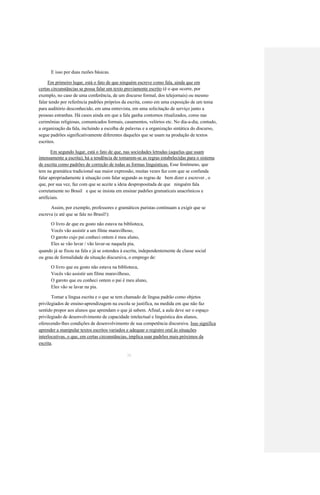E isso por duas razões básicas. 
Em primeiro lugar, está o fato de que ninguém escreve como fala, ainda que em 
certas circunstâncias se possa falar um texto previamente escrito (é o que ocorre, por 
exemplo, no caso de uma conferência, de um discurso formal, dos telejornais) ou mesmo 
falar tendo por referência padrões próprios da escrita, como em uma exposição de um tema 
para auditório desconhecido, em uma entrevista, em uma solicitação de serviço junto a 
pessoas estranhas. Há casos ainda em que a fala ganha contornos ritualizados, como nas 
cerimônias religiosas, comunicados formais, casamentos, velórios etc. No dia-a-dia, contudo, 
a organização da fala, incluindo a escolha de palavras e a organização sintática do discurso, 
segue padrões significativamente diferentes daqueles que se usam na produção de textos 
escritos. 
Em segundo lugar, está o fato de que, nas sociedades letradas (aquelas que usam 
intensamente a escrita), há a tendência de tomarem-se as regras estabelecidas para o sistema 
de escrita como padrões de correção de todas as formas linguísticas. Esse fenômeno, que 
tem na gramática tradicional sua maior expressão, muitas vezes faz com que se confunda 
falar apropriadamente à situação com falar segundo as regras de bem dizer e escrever , o 
que, por sua vez, faz com que se aceite a ideia despropositada de que ninguém fala 
corretamente no Brasil e que se insista em ensinar padrões gramaticais anacrônicos e 
artificiais. 
Assim, por exemplo, professores e gramáticos puristas continuam a exigir que se 
escreva (e até que se fale no Brasil!): 
O livro de que eu gosto não estava na biblioteca, 
Vocês vão assistir a um filme maravilhoso, 
O garoto cujo pai conheci ontem é meu aluno, 
Eles se vão lavar / vão lavar-se naquela pia, 
quando já se fixou na fala e já se estendeu à escrita, independentemente de classe social 
ou grau de formalidade da situação discursiva, o emprego de: 
O livro que eu gosto não estava na biblioteca, 
Vocês vão assistir um filme maravilhoso, 
O garoto que eu conheci ontem o pai é meu aluno, 
Eles vão se lavar na pia. 
Tomar a língua escrita e o que se tem chamado de língua padrão como objetos 
privilegiados de ensino-aprendizagem na escola se justifica, na medida em que não faz 
sentido propor aos alunos que aprendam o que já sabem. Afinal, a aula deve ser o espaço 
privilegiado de desenvolvimento de capacidade intelectual e linguística dos alunos, 
oferecendo-lhes condições de desenvolvimento de sua competência discursiva. Isso significa 
aprender a manipular textos escritos variados e adequar o registro oral às situações 
interlocutivas, o que, em certas circunstâncias, implica usar padrões mais próximos da 
escrita. 
30  