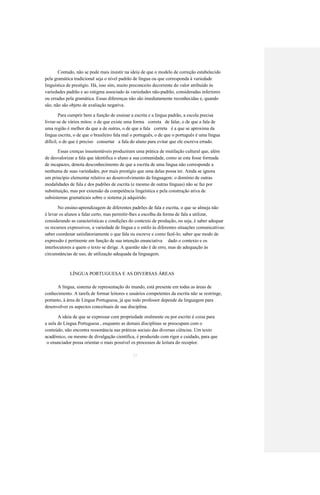 Contudo, não se pode mais insistir na ideia de que o modelo de correção estabelecido 
pela gramática tradicional seja o nível padrão de língua ou que corresponda à variedade 
linguística de prestígio. Há, isso sim, muito preconceito decorrente do valor atribuído às 
variedades padrão e ao estigma associado às variedades não-padrão, consideradas inferiores 
ou erradas pela gramática. Essas diferenças não são imediatamente reconhecidas e, quando 
são, não são objeto de avaliação negativa. 
Para cumprir bem a função de ensinar a escrita e a língua padrão, a escola precisa 
livrar-se de vários mitos: o de que existe uma forma correta de falar, o de que a fala de 
uma região é melhor da que a de outras, o de que a fala correta é a que se aproxima da 
língua escrita, o de que o brasileiro fala mal o português, o de que o português é uma língua 
difícil, o de que é preciso consertar a fala do aluno para evitar que ele escreva errado. 
Essas crenças insustentáveis produziram uma prática de mutilação cultural que, além 
de desvalorizar a fala que identifica o aluno a sua comunidade, como se esta fosse formada 
de incapazes, denota desconhecimento de que a escrita de uma língua não corresponde a 
nenhuma de suas variedades, por mais prestígio que uma delas possa ter. Ainda se ignora 
um princípio elementar relativo ao desenvolvimento da linguagem: o domínio de outras 
modalidades de fala e dos padrões de escrita (e mesmo de outras línguas) não se faz por 
substituição, mas por extensão da competência lingeística e pela construção ativa de 
subsistemas gramaticais sobre o sistema já adquirido. 
No ensino-aprendizagem de diferentes padrões de fala e escrita, o que se almeja não 
é levar os alunos a falar certo, mas permitir-lhes a escolha da forma de fala a utilizar, 
considerando as características e condições do contexto de produção, ou seja, é saber adequar 
os recursos expressivos, a variedade de língua e o estilo às diferentes situações comunicativas: 
saber coordenar satisfatoriamente o que fala ou escreve e como fazê-lo; saber que modo de 
expressão é pertinente em função de sua intenção enunciativa dado o contexto e os 
interlocutores a quem o texto se dirige. A questão não é de erro, mas de adequação às 
circunstâncias de uso, de utilização adequada da linguagem. 
LÍNGUA PORTUGUESA E AS DIVERSAS ÁREAS 
A língua, sistema de representação do mundo, está presente em todas as áreas de 
conhecimento. A tarefa de formar leitores e usuários competentes da escrita não se restringe, 
portanto, à área de Língua Portuguesa, já que todo professor depende da linguagem para 
desenvolver os aspectos conceituais de sua disciplina. 
A ideia de que se expressar com propriedade oralmente ou por escrito é coisa para 
a aula de Língua Portuguesa , enquanto as demais disciplinas se preocupam com o 
conteúdo, não encontra ressonância nas práticas sociais das diversas ciências. Um texto 
acadêmico, ou mesmo de divulgação científica, é produzido com rigor e cuidado, para que 
31 
o enunciador possa orientar o mais possível os processos de leitura do receptor.  