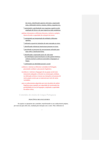 dos textos, identificando aspectos relevantes, organizando 
notas, elaborando roteiros, resumos, índices, esquemas etc.; 
* aumentando e aprofundando seus esquemas cognitivos pela 
ampliação do léxico e de suas respectivas redes semânticas; 
analisar criticamente os diferentes discursos, inclusive o próprio, 
desenvolvendo a capacidade de avaliação dos textos: 
* contrapondo sua interpretação da realidade a diferentes 
opiniões; 
* inferindo as possíveis intenções do autor marcadas no texto; 
* identificando referências intertextuais presentes no texto; 
* percebendo os processos de convencimento utilizados para 
atuar sobre o interlocutor/leitor; 
* identificando e repensando juízos de valor tanto 
socioideológicos (preconceituosos ou não) quanto histórico- 
culturais (inclusive estéticos) associados à linguagem e à 
língua; 
* reafirmando sua identidade pessoal e social; 
conhecer e valorizar as diferentes variedades do Português, 
procurando combater o preconceito lingüístico; 
reconhecer e valorizar a linguagem de seu grupo social como 
instrumento adequado e eficiente na comunicação cotidiana, 
na elaboração artística e mesmo nas interações com pessoas de 
outros grupos sociais que se expressem por meio de outras 
variedades; 
usar os conhecimentos adquiridos por meio da prática de análise 
lingüística para expandir sua capacidade de monitoração das 
possibilidades de uso da linguagem, ampliando a capacidade 
de análise crítica. 
Conteúdos do ensino de Língua Portuguesa 
PRINCÍPIOS ORGANIZADORES 
Os sujeitos se apropriam dos conteúdos, transformando-os em conhecimento próprio, 
por meio da ação sobre eles, mediada pela interação com o outro. Não é diferente no 
33  