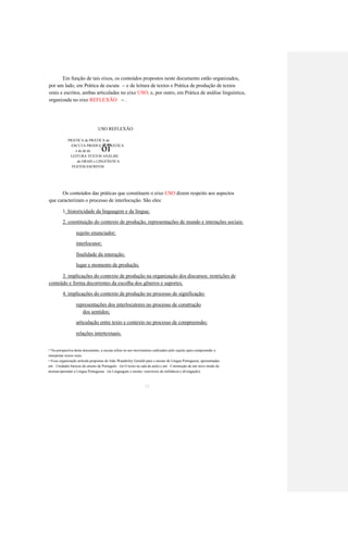 Em função de tais eixos, os conteúdos propostos neste documento estão organizados, 
por um lado, em Prática de escuta 
e de leitura de textos e Prática de produção de textos 
13 
orais e escritos, ambas articuladas no eixo USO; e, por outro, em Prática de análise linguística, 
organizada no eixo REFLEXÃO 
. 
14 
USO REFLEXÃO 
PRÁTICA de PRÁTICA de 
óï 
ESCUTA PRODUÇÃO PRÁTICA 
e de de de 
LEITURA TEXTOS ANÁLISE 
de ORAIS e LINGÜÍSTICA 
TEXTOS ESCRITOS 
Os conteúdos das práticas que constituem o eixo USO dizem respeito aos aspectos 
que caracterizam o processo de interlocução. São eles: 
1. historicidade da linguagem e da língua; 
2. constituição do contexto de produção, representações de mundo e interações sociais: 
sujeito enunciador; 
interlocutor; 
finalidade da interação; 
lugar e momento de produção. 
3. implicações do contexto de produção na organização dos discursos: restrições de 
conteúdo e forma decorrentes da escolha dos gêneros e suportes. 
4. implicações do contexto de produção no processo de significação: 
representações dos interlocutores no processo de construção 
dos sentidos; 
articulação entre texto e contexto no processo de compreensão; 
relações intertextuais. 
Na perspectiva deste documento, a escuta refere-se aos movimentos realizados pelo sujeito para compreender e 
1 3 
interpretar textos orais. 
Essa organização articula propostas de João Wanderley Geraldi para o ensino de Língua Portuguesa, apresentadas 
1 4 
em Unidades básicas do ensino de Português (in O texto na sala de aula) e em Construção de um novo modo de 
ensinar/aprender a Língua Portuguesa (in Linguagem e ensino: exercícios de militância e divulgação). 
35  