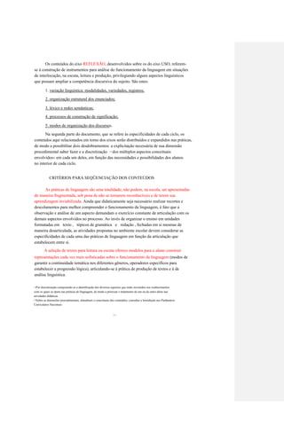 Os conteúdos do eixo REFLEXÃO, desenvolvidos sobre os do eixo USO, referem- 
se à construção de instrumentos para análise do funcionamento da linguagem em situações 
de interlocução, na escuta, leitura e produção, privilegiando alguns aspectos linguísticos 
que possam ampliar a competência discursiva do sujeito. São estes: 
1. variação linguística: modalidades, variedades, registros; 
2. organização estrutural dos enunciados; 
3. léxico e redes semânticas; 
4. processos de construção de significação; 
5. modos de organização dos discursos. 
Na segunda parte do documento, que se refere às especificidades de cada ciclo, os 
conteúdos aqui relacionados em torno dos eixos serão distribuídos e expandidos nas práticas, 
de modo a possibilitar dois desdobramentos: a explicitação necessária de sua dimensão 
procedimental saber fazer e a discretização 
dos múltiplos aspectos conceituais 
1 5 
envolvidos 
em cada um deles, em função das necessidades e possibilidades dos alunos 
16 
no interior de cada ciclo. 
CRITÉRIOS PARA SEQÜENCIAÇÃO DOS CONTEÚDOS 
As práticas de linguagem são uma totalidade; não podem, na escola, ser apresentadas 
de maneira fragmentada, sob pena de não se tornarem reconhecíveis e de terem sua 
aprendizagem inviabilizada. Ainda que didaticamente seja necessário realizar recortes e 
descolamentos para melhor compreender o funcionamento da linguagem, é fato que a 
observação e análise de um aspecto demandam o exercício constante de articulação com os 
demais aspectos envolvidos no processo. Ao invés de organizar o ensino em unidades 
formatadas em texto , tópicos de gramática e redação , fechadas em si mesmas de 
maneira desarticulada, as atividades propostas no ambiente escolar devem considerar as 
especificidades de cada uma das práticas de linguagem em função da articulação que 
estabelecem entre si. 
A seleção de textos para leitura ou escuta oferece modelos para o aluno construir 
representações cada vez mais sofisticadas sobre o funcionamento da linguagem (modos de 
garantir a continuidade temática nos diferentes gêneros, operadores específicos para 
estabelecer a progressão lógica), articulando-se à prática de produção de textos e à de 
análise linguística. 
Por discretização compreende-se a identificação dos diversos aspectos que estão investidos nos conhecimentos 
1 5 
com os quais se opera nas práticas de linguagem, de modo a priorizar o tratamento de um ou de outro deles nas 
atividades didáticas. 
Sobre as dimensões procedimentais, atitudinais e conceituais dos conteúdos, consultar a Introdução aos Parâmetros 
1 6 
Curriculares Nacionais. 
36  