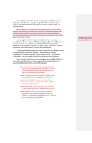 O texto produzido pelo aluno, seja oral ou escrito, permite identificar os recursos 
linguísticos que ele já domina e os que precisa aprender a dominar, indicando quais 
conteúdos precisam ser tematizados, articulando-se às práticas de escuta e leitura e de 
análise linguística. Nessa perspectiva, os conteúdos de língua e linguagem não são selecionados em função da tradição escolar que predetermina o que deve ser abordado em cada série, mas em função das necessidades e possibilidades do aluno, de modo a permitir que ele, em sucessivas aproximações, se aproprie dos instrumentos que possam ampliar sua capacidade de ler, escrever, falar e escutar. 
A seleção e priorização deve considerar, pois, dois critérios fundamentais: as 
necessidades dos alunos e suas possibilidades de aprendizagem. Estes, articulados ao projeto 
educativo da escola que se diferencia em função das características e expectativas 
específicas de cada comunidade escolar, de cada região do país , devem ser as referências 
fundamentais para o estabelecimento da sequênciação dos conteúdos. 
As necessidades dos alunos definem-se a partir dos objetivos colocados para o ensino. 
As possibilidades de aprendizagem, por sua vez, definem-se a partir do grau de 
complexidade do objeto e das exigências da tarefa proposta. Ambas necessidades e 
possibilidades são determinadas pelos conhecimentos já construídos pelos alunos. 
O grau de complexidade do objeto refere-se, fundamentalmente, à dificuldade posta 
para o aluno ao se relacionar com os diversos aspectos do conhecimento discursivo e 
linguístico nas práticas de recepção e produção de linguagem: 
determinações do gênero e das condições de produção do texto 
(maior ou menor familiaridade com o interlocutor, maior ou 
menor distanciamento temporal ou espacial do sujeito em 
relação ao momento e lugar de produção); 
seleção lexical (maior ou menor presença de vocábulos de uso 
comum, maior ou menor presença de termos técnicos); 
organização sintática dos enunciados (tamanho das frases, 
ordem dos constituintes, inversão, deslocamento, relação de 
coordenação e subordinação); 
temática desenvolvida (relação entre tema e faixa etária, tema 
e cultura, vulgarização do tema, familiaridade com o tema); 
referencialidade do texto (um diário íntimo de adolescente, 
que manifesta uma percepção da realidade ancorada no 
cotidiano, é, freqüentemente, mais simples do que a definição 
de um objeto dada por um dicionário); 
37 
Comentado [aa20]: Cabe ao professor observações em cada grupo que trabalha 
Comentado [aa21R20]:  
