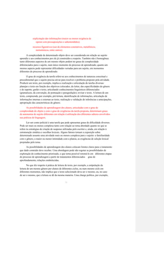 explicitação das informações (maior ou menor exigência de 
operar com pressuposições e subentendidos); 
recursos figurativos (uso de elementos conotativos, metafóricos, 
metonímicos, entre outros). 
A complexidade de determinado objeto deve ser considerada em relação ao sujeito 
aprendiz e aos conhecimentos por ele já construídos a respeito. Também não é homogênea: 
tanto diferentes aspectos de um mesmo objeto podem ter graus de complexidade 
diferenciados para o sujeito, num único momento do processo de aprendizado, quanto um 
mesmo aspecto pode representar dificuldades variadas para um sujeito, em momentos 
diferentes do processo de aprendizado. 
O grau de exigência da tarefa refere-se aos conhecimentos de natureza conceitual e 
procedimental que o sujeito precisa ativar para resolver o problema proposto pela atividade. 
Produzir um texto, por exemplo, implica a realização e articulação de tarefas diversas: 
planejar o texto em função dos objetivos colocados, do leitor, das especificidades do gênero 
e do suporte; grafar o texto, articulando conhecimentos linguísticos diferenciados 
(gramaticais, da convenção, de pontuação e paragrafação); revisar o texto. A leitura de um 
texto, compreende, por exemplo, pré-leitura, identificação de informações, articulação de 
informações internas e externas ao texto, realização e validação de inferências e antecipações, 
apropriação das características do gênero. 
As possibilidades de aprendizagem dos alunos, articuladas com o grau de 
complexidade do objeto e com o grau de exigências da tarefa proposta, determinam graus 
de autonomia do sujeito diferentes em relação à utilização dos diferentes saberes envolvidos 
nas práticas de linguagem. 
Ler um conto policial é uma tarefa que pode apresentar graus de dificuldade diversos. 
Pode ser mais ou menos complexa tanto com relação ao tema abordado quanto no que se 
refere às estratégias de criação de suspense utilizadas pelo escritor e, ainda, em relação à 
estruturação sintática e escolhas lexicais. Alguns fatores tornam a exposição sobre 
determinado assunto uma atividade mais ou menos complexa para o sujeito: a familiaridade 
com o gênero, a maior ou menor intimidade com a plateia, as exigências de seleção lexical 
projetadas pelo tema. 
As possibilidades de aprendizagem dos alunos colocam limites claros para o tratamento 
que dado conteúdo deve receber. Uma abordagem pode não esgotar as possibilidades de 
exploração do conhecimento priorizado, o que torna possível retomá-lo em diferentes etapas 
do processo de aprendizagem a partir de tratamentos diferenciados grau de 
aprofundamento, relações estabelecidas. 
No que diz respeito à prática de leitura de texto, por exemplo, a estipulação da 
leitura de um mesmo gênero por alunos de diferentes ciclos, ou num mesmo ciclo em 
diferentes momentos, não implica que o texto selecionado deva ser o mesmo, ou, no caso 
de ser o mesmo, que a leitura se dê da mesma maneira. Uma charge política, por exemplo, 
38  