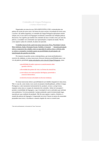 Conteúdos de Língua Portuguesa 
e temas transversais 
Organizados em torno do eixo USO à REFLEXÃO à USO e reintroduzidos nas 
práticas de escuta de textos orais e de leitura de textos escritos, de produção de textos orais 
e escritos e de análise linguística, os conteúdos de Língua Portuguesa apresentam estreita 
relação com os usos efetivos da linguagem socialmente construídos nas múltiplas práticas 
discursivas. Isso significa que também são conteúdos da área os modos como, por meio da 
palavra, a sociedade vem construindo suas representações a respeito do mundo. Não há 
como separar o plano do conteúdo, do plano da expressão. 
O trabalho desenvolvido a partir dos temas transversais (Ética, Pluralidade Cultural, 
Meio Ambiente, Saúde, Orientação Sexual, Trabalho e Consumo) 
demanda participação 
1 7 
efetiva e responsável dos cidadãos, tanto na capacidade de análise crítica e reflexão sobre 
os valores e concepções veiculados quanto nas possibilidades de participação e de 
transformação das questões envolvidas. 
Por tratarem de questões sociais contemporâneas, que tocam profundamente o 
exercício de cidadania, os temas transversais oferecem inúmeras possibilidades para o uso 
vivo da palavra, permitindo muitas articulações com a área de Língua Portuguesa, como: 
a possibilidade de poder expressar-se autenticamente sobre 
questões efetivas; 
a diversidade dos pontos de vista e as formas de enunciá-los; 
a convivência com outras posições ideológicas, permitindo o 
exercício democrático; 
os domínios lexicais articulados às diversas temáticas. 
Os temas transversais abrem a possibilidade de um trabalho integrado de várias áreas. 
Não é o caso de, como muitas vezes ocorre em projetos interdisciplinares, atribuir à Língua 
Portuguesa o valor meramente instrumental de ler, produzir, revisar e corrigir textos, 
enquanto outras áreas se ocupam do tratamento dos conteúdos. Adotar tal concepção é 
postular a neutralidade da linguagem, o que é incompatível com os princípios que norteiam 
estes parâmetros. Um texto produzido é sempre produzido a partir de determinado lugar, 
marcado por suas condições de produção. Não há como separar o sujeito, a história e o 
mundo das práticas de linguagem. Compreender um texto é buscar as marcas do enunciador 
projetadas nesse texto, é reconhecer a maneira singular de como se constrói uma 
Para maior aprofundamento, ler documento de Temas Transversais. 
1 7 
40  