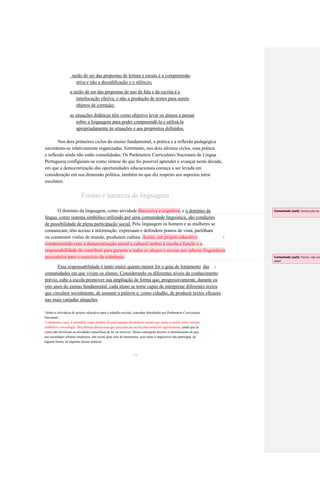 razão de ser das propostas de leitura e escuta é a compreensão 
ativa e não a decodificação e o silêncio; 
a razão de ser das propostas de uso da fala e da escrita é a 
interlocução efetiva, e não a produção de textos para serem 
objetos de correção; 
as situações didáticas têm como objetivo levar os alunos a pensar 
sobre a linguagem para poder compreendê-la e utilizá-la 
apropriadamente às situações e aos propósitos definidos. 
Nos dois primeiros ciclos do ensino fundamental, a prática e a reflexão pedagógica 
encontram-se relativamente organizadas. Entretanto, nos dois últimos ciclos, essa prática 
e reflexão ainda não estão consolidadas. Os Parâmetros Curriculares Nacionais de Língua 
Portuguesa configuram-se como síntese do que foi possível aprender e avançar nesta década, 
em que a democratização das oportunidades educacionais começa a ser levada em 
consideração em sua dimensão política, também no que diz respeito aos aspectos intra- 
escolares. 
Ensino e natureza da linguagem O domínio da linguagem, como atividade discursiva e cognitiva, e o domínio da 
língua, como sistema simbólico utilizado por uma comunidade linguística, são condições 
de possibilidade de plena participação social. Pela linguagem os homem e as mulheres se 
comunicam, têm acesso à informação, expressam e defendem pontos de vista, partilham ou constroem visões de mundo, produzem cultura. Assim, um projeto educativo 1 comprometido com a democratização social e cultural atribui à escola a função e a responsabilidade de contribuir para garantir a todos os alunos o acesso aos saberes linguísticos necessários para o exercício da cidadania. 
Essa responsabilidade é tanto maior quanto menor for o grau de letramento 
das 
2 
comunidades em que vivem os alunos. Considerando os diferentes níveis de conhecimento 
prévio, cabe à escola promover sua ampliação de forma que, progressivamente, durante os 
oito anos do ensino fundamental, cada aluno se torne capaz de interpretar diferentes textos 
que circulam socialmente, de assumir a palavra e, como cidadão, de produzir textos eficazes 
nas mais variadas situações. 
Sobre a relevância do projeto educativo para o trabalho escolar, consultar Introdução aos Parâmetros Curriculares 
1 
Nacionais. 
Letramento, aqui, é entendido como produto da participação em práticas sociais que usam a escrita como sistema 
2 
simbólico e tecnologia. São práticas discursivas que precisam da escrita para torná-las significativas, ainda que às 
vezes não envolvam as atividades específicas de ler ou escrever. Dessa concepção decorre o entendimento de que, 
nas sociedades urbanas modernas, não existe grau zero de letramento, pois nelas é impossível não participar, de 
alguma forma, de algumas dessas práticas. 
19 
Comentado [aa4]: Construção do pensamento 
Comentado [aa5]: Porém, não exclui papel  