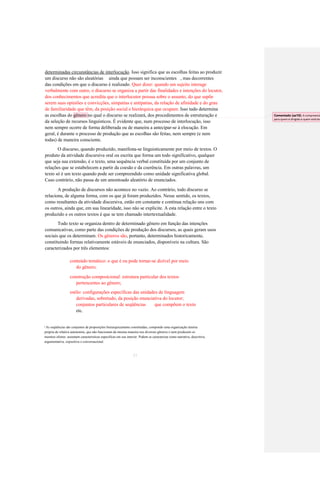 determinadas circunstâncias de interlocução. Isso significa que as escolhas feitas ao produzir 
um discurso não são aleatórias ainda que possam ser inconscientes , mas decorrentes 
das condições em que o discurso é realizado. Quer dizer: quando um sujeito interage 
verbalmente com outro, o discurso se organiza a partir das finalidades e intenções do locutor, 
dos conhecimentos que acredita que o interlocutor possua sobre o assunto, do que supõe 
serem suas opiniões e convicções, simpatias e antipatias, da relação de afinidade e do grau 
de familiaridade que têm, da posição social e hierárquica que ocupam. Isso tudo determina as escolhas do gênero no qual o discurso se realizará, dos procedimentos de estruturação e 
da seleção de recursos linguísticos. É evidente que, num processo de interlocução, isso 
nem sempre ocorre de forma deliberada ou de maneira a antecipar-se à elocução. Em 
geral, é durante o processo de produção que as escolhas são feitas, nem sempre (e nem 
todas) de maneira consciente. 
O discurso, quando produzido, manifesta-se linguisticamente por meio de textos. O 
produto da atividade discursiva oral ou escrita que forma um todo significativo, qualquer 
que seja sua extensão, é o texto, uma sequência verbal constituída por um conjunto de 
relações que se estabelecem a partir da coesão e da coerência. Em outras palavras, um 
texto só é um texto quando pode ser compreendido como unidade significativa global. 
Caso contrário, não passa de um amontoado aleatório de enunciados. 
A produção de discursos não acontece no vazio. Ao contrário, todo discurso se 
relaciona, de alguma forma, com os que já foram produzidos. Nesse sentido, os textos, 
como resultantes da atividade discursiva, estão em constante e contínua relação uns com 
os outros, ainda que, em sua linearidade, isso não se explicite. A esta relação entre o texto 
produzido e os outros textos é que se tem chamado intertextualidade. 
Todo texto se organiza dentro de determinado gênero em função das intenções 
comunicativas, como parte das condições de produção dos discursos, as quais geram usos 
sociais que os determinam. Os gêneros são, portanto, determinados historicamente, 
constituindo formas relativamente estáveis de enunciados, disponíveis na cultura. São 
caracterizados por três elementos: 
conteúdo temático: o que é ou pode tornar-se dizível por meio 
do gênero; 
construção composicional: estrutura particular dos textos 
pertencentes ao gênero; 
estilo: configurações específicas das unidades de linguagem 
derivadas, sobretudo, da posição enunciativa do locutor; 
conjuntos particulares de seqüências 
que compõem o texto 
etc. 
As seqüências são conjuntos de proposições hierarquicamente constituídas, compondo uma organização interna 
3 
própria de relativa autonomia, que não funcionam da mesma maneira nos diversos gêneros e nem produzem os 
mesmos efeitos: assumem características específicas em seu interior. Podem se caracterizar como narrativa, descritiva, 
argumentativa, expositiva e conversacional. 
21 
Comentado [aa10]: A compreensão para quem é dirigido e quem está lendo  