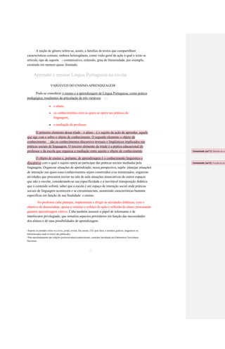 A noção de gênero refere-se, assim, a famílias de textos que compartilham 
características comuns, embora heterogêneas, como visão geral da ação à qual o texto se 
articula, tipo de suporte 
comunicativo, extensão, grau de literariedade, por exemplo, 
4 
existindo em número quase ilimitado. 
Aprender e ensinar Língua Portuguesa na escola 
VARIÁVEIS DO ENSINO-APRENDIZAGEM 
Pode-se considerar o ensino e a aprendizagem de Língua Portuguesa, como prática 
pedagógica, resultantes da articulação de três variáveis 
: 
5 
 o aluno; 
 os conhecimentos com os quais se opera nas práticas de 
linguagem; 
 a mediação do professor. O primeiro elemento dessa tríade - o aluno - é o sujeito da ação de aprender, aquele que age com e sobre o objeto de conhecimento. O segundo elemento o objeto de conhecimento são os conhecimentos discursivo-textuais e lingüísticos implicados nas práticas sociais de linguagem. O terceiro elemento da tríade é a prática educacional do professor e da escola que organiza a mediação entre sujeito e objeto do conhecimento. O objeto de ensino e, portanto, de aprendizagem é o conhecimento linguístico e discursivo com o qual o sujeito opera ao participar das práticas sociais mediadas pela 
linguagem. Organizar situações de aprendizado, nessa perspectiva, supõe: planejar situações 
de interação nas quais esses conhecimentos sejam construídos e/ou tematizados; organizar 
atividades que procurem recriar na sala de aula situações enunciativas de outros espaços 
que não o escolar, considerando-se sua especificidade e a inevitável transposição didática 
que o conteúdo sofrerá; saber que a escola é um espaço de interação social onde práticas 
sociais de linguagem acontecem e se circunstanciam, assumindo características bastante 
específicas em função de sua finalidade: o ensino. 
Ao professor cabe planejar, implementar e dirigir as atividades didáticas, com o 
objetivo de desencadear, apoiar e orientar o esforço de ação e reflexão do aluno, procurando 
garantir aprendizagem efetiva. Cabe também assumir o papel de informante e de 
interlocutor privilegiado, que tematiza aspectos prioritários em função das necessidades 
dos alunos e de suas possibilidades de aprendizagem. 
Suporte ou portador refere-se a livro, jornal, revista, fita cassete, CD, quer dizer, a artefatos gráficos, magnéticos ou 
4 
informatizados onde os textos são publicados. 
Para aprofundamento das relações professor/aluno/conhecimento, consultar Introdução aos Parâmetros Curriculares 
5 
Nacionais. 
22 
Comentado [aa11]: Metodo de ensino 
Comentado [aa12]: Função do professor?  