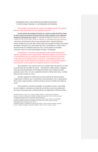 CONDIÇÕES PARA O TRATAMENTO DO OBJETO DE ENSINO: 
O TEXTO COMO UNIDADE E A DIVERSIDADE DE GÊNEROS 
Toda educação comprometida com o exercício da cidadania precisa criar condições 
para que o aluno possa desenvolver sua competência discursiva 
. 
6 
Um dos aspectos da competência discursiva é o sujeito ser capaz de utilizar a língua 
de modo variado, para produzir diferentes efeitos de sentido e adequar o texto a diferentes 
situações de interlocução oral e escrita. É o que aqui se chama de competência linguística 
7 
e estilística 
. Isso, por um lado, coloca em evidência as virtualidades das línguas humanas: 
8 
o fato de que são instrumentos flexíveis que permitem referir o mundo de diferentes 
formas e perspectivas; por outro lado, adverte contra uma concepção de língua como sistema 
homogêneo, dominado ativa e passivamente por toda a comunidade que o utiliza. Sobre o 
desenvolvimento da competência discursiva, deve a escola organizar as atividades 
curriculares relativas ao ensino-aprendizagem da língua e da linguagem. 
A importância e o valor dos usos da linguagem são determinados historicamente 
segundo as demandas sociais de cada momento. Atualmente, exigem-se níveis de leitura e 
de escrita diferentes dos que satisfizeram as demandas sociais até há bem pouco tempo 
e tudo indica que essa exigência tende a ser crescente. A necessidade de atender a essa 
demanda, obriga à revisão substantiva dos métodos de ensino e à constituição de práticas 
que possibilitem ao aluno ampliar sua competência discursiva na interlocução. 
Nessa perspectiva, não é possível tomar como unidades básicas do processo de ensino 
as que decorrem de uma análise de estratos letras/fonemas, sílabas, palavras, sintagmas, 
frases que, descontextualizados, são normalmente tomados como exemplos de estudo 
gramatical e pouco têm a ver com a competência discursiva. Dentro desse marco, a unidade 
básica do ensino só pode ser o texto. 
Os textos organizam-se sempre dentro de certas restrições de natureza temática, 
composicional e estilística, que os caracterizam como pertencentes a este ou aquele gênero. 
Desse modo, a noção de gênero, constitutiva do texto, precisa ser tomada como objeto de 
ensino. 
Nessa perspectiva, necessário contemplar, nas atividades de ensino, a diversidade 
de textos e gêneros, e não apenas em função de sua relevância social, mas também pelo 
fato de que textos pertencentes a diferentes gêneros são organizados de diferentes formas. 
Competência discursiva refere-se a um sistema de contratos semânticos responsável por uma espécie de 
6 
filtragem que opera os conteúdos em dois domínios interligados que caracterizam o dizível: o universo intertextual 
e os dispositivos estilísticos acessíveis à enunciação dos diversos discursos. 
Competência lingüística refere-se aos saberes que o falante/intérprete possui sobre a língua de sua comunidade e 
7 
utiliza para construção das expressões que compõem os seus textos, orais e escritos, formais ou informais, 
independentemente de norma padrão, escolar ou culta. 
Competência estilística é a capacidade de o sujeito escolher, dentre os recursos expressivos da língua, os que mais 
8 
convêm às condições de produção, à destinação, finalidades e objetivos do texto e ao gênero e suporte. 
23  